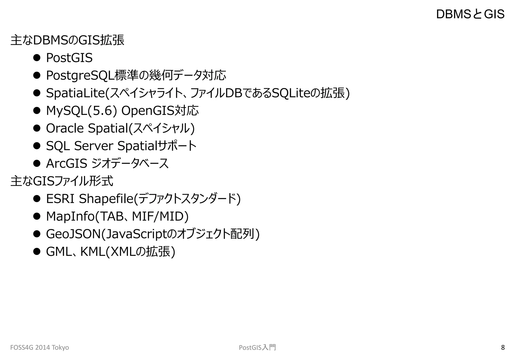 主なDBMSのGIS拡張 
 PostGIS 
 PostgreSQL標準の幾何データ対応 
 SpatiaLite(スペイシャライト、ファイルDBであるSQLiteの拡張) 
 MySQL(5.6) OpenGIS対応 
 Oracle Spatial(スペイシャル) 
 SQL Server Spatialサポート 
 ArcGIS ジオデータベース 
主なGISファイル形式 
 ESRI Shapefile(デファクトスタンダード) 
 MapInfo(TAB、MIF/MID) 
 GeoJSON(JavaScriptのオブジェクト配列) 
 GML、KML(XMLの拡張) 
DBMSとGIS 
FOSS4G 2014 Tokyo PostGIS入門8 
 