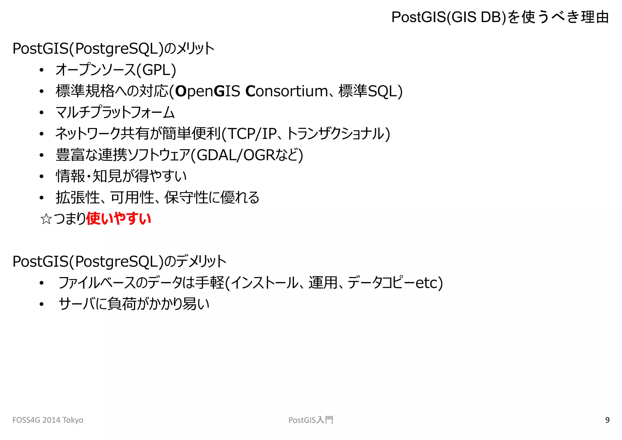 PostGIS(PostgreSQL)のメリット 
PostGIS(GIS DB)を使うべき理由 
• オープンソース(GPL) 
• 標準規格への対応(OpenGIS Consortium、標準SQL) 
• マルチプラットフォーム 
• ネットワーク共有が簡単便利(TCP/IP、トランザクショナル) 
• 豊富な連携ソフトウェア(GDAL/OGRなど) 
• 情報・知見が得やすい 
• 拡張性、可用性、保守性に優れる 
☆つまり使いやすい 
PostGIS(PostgreSQL)のデメリット 
• ファイルベースのデータは手軽(インストール、運用、データコピーetc) 
• サーバに負荷がかかり易い 
FOSS4G 2014 Tokyo PostGIS入門9 
 