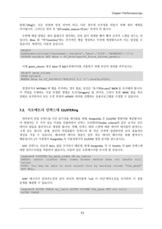 Chapter 7 Performance tips

플래그(flag)는 모든 연결에 설정 되어야 하고, 다른 경우에 오추정을 만들기 위해 쿼리 계획을
야기합니다. 그러므로 쿼리 후 "SET enable_seqscan TO on;” 하셔야 만 합니다.
두번째 해결 방법은 쿼리 플래너가 생각하는 것과 같이 최대한 빨리 빨리 순차적 스캔을 만드는 것
입니다. Bbox 를 “캐시(catches)”하는 추가적인 행을 생성하고 이것에 매칭함으로써 이는 달성될 수
있습니다. 명령어는 다음과 같습니다:
SELECT
AddGeometryColumn('myschema','mytable','bbox','4326','GEOMETRY','2');
UPDATE mytable SET bbox = ST_Envelope(ST_Force_2d(the_geom));

이제 geom_column 대신 bbox 에 &&오퍼레이터를 사용하기 위해 본인의 쿼리를 바꾸십시오:
SELECT geom_column
FROM mytable
WHERE bbox && ST_SetSRID('BOX3D(0 0,1 1)'::box3d,4326);
변경하거나 MYTABLE 에 행을 추가하는 경우 물론, 당신은 "동기화(in sync)" BBOX 을 유지해야 합니다.
이 작업을 수행하는 가장 투명한 방법은 트리거(triggers) 될 것이다, 그러나 또한 BBOX 열을 최신
상태로 유지하거나 모든 수정 후위의 UPDATE 쿼리를 실행하는 응용프로그램을 수정할 수 있습니다.

7.2. 지오메트리 인덱스에 CLUSTERing
대부분의 단일 인덱스를 가진 읽기전용 테이블을 위해, PostgreSQL 은 CLUSTER 명령어를 제공합니다.
이 명령어는 두 가지 성능 이점을 산출하면서 인덱스 크리테리아(index criteria)와 같은 순서로 모든
데이터 열들을 물리적으로 재정렬 합니다: 첫째, 인덱스 범위 스캔에 대한 데이터 테이블의 탐색수는
크게 감소 됩니다. 둘째, 본인의 작업집합이 인덱스의 몇 작은 간격에 집중한다면 보다 효율적인
캐싱을 가질 수 있습니다. 왜냐하면 데이터 열들이 일부 적은 데이터 페이지들 위해 펼쳐지기
때문입니다. (이 시점에서 PostgreSQL 의 사용설명서의 CLUSTER 명령 문서를 읽으십시오)
GIST 인덱스는 단순히 NULL 값을 무시하기 때문에, 현재 PostgreSQL 의 이 PostGIS 의 GIST 인덱스에
대한 클러스터링을 허용하지 않습니다, .디음과 같은 오류메시지를 보시게 될 것입니다:
lwgeom=# CLUSTER my_geom_index ON my_table;
ERROR: cannot cluster when index access method does not handle null
values
HINT: You may be able to work around this by marking column "the_geom"
NOT NULL.

HINT 메시지가 알려주는것과 같이 하나의 테이블에 "null 이 아닌"제약조건을 추가하여 이 결핍
문제를 해결할 수 있습니다:
lwgeom=# ALTER TABLE my_table ALTER COLUMN the_geom SET not null;
ALTER TABLE

９
３

 