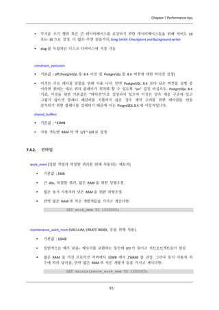 Chapter 7 Performance tips



무거운 쓰기 행위 혹은 큰 데이터베이스를 로딩하기 위한 데이터베이스들을 위해 적어도 10
또는 30 으로 설정. 더 많은 추천 읽을거리; Greg Smith: Checkpoint and Background writer



xlog 를 독립적인 디스크 디바이스에 저장 가능

constraint_exclusion


기본값 : off (PostgreSQL 를 8.4 이전 및 PostgreSQL 를 8.4 버전에 대한 파티션 설정)



이것은 주로 테이블 분할을 위해 사용 니다. 만약 PostgreSQL 8.4 보다 낮은 버전을 실행 중
이라면 원하는 대로 쿼리 플래너가 최적화 할 수 있도록 “on” 설정 하십시오. PostgreSQL 8.4
기준, 이것을 위한 기본값은 “파티션”으로 설정되어 있으며 이것은 상속 계층 구조에 있고
그렇지 않으면 플래너 패널티를 지불하지 않은 경우 제약 고려를 위한 테이블들 만을
분석하기 위한 플래너를 강제하기 때문에 이는 PosgreSQL 8.4.에 이상적입니다.

shared_buffers


기본값 : ~32MB



사용 가능한 RAM 의 약 1/3 ~ 3/4 로 설정

런타임

7.4.2.

work_mem (정렬 작업과 복잡한 쿼리를 위해 사용되는 메모리)


기본값 : 1MB



큰 dbs, 복잡한 쿼리, 많은 RAM 을 위한 상향조절.



많은 동시 사용자와 낮은 RAM 을 위한 하향조절.



만약 많은 RAM 과 적은 개발자들을 가지고 계신다면:
SET work_mem TO 1200000;

maintenance_work_mem (VACUUM, CREATE INDEX, 등을 위해 사용.)


기본값 : 16MB



일반적으로 매우 낮음– 메모리를 교환하는 동안에 I/O 가 묶이고 서브오브젝트들이 잠김



많은 RAM 을 가진 프로덕션 서버에서 32MB 에서 256MB 를 권장. 그러나 동시 사용자 의
수에 따라 달라짐, 만약 많은 RAM 과 적은 개발자 들을 가지고 계시다면:
SET maintainence_work_mem TO 1200000;

９
５

 