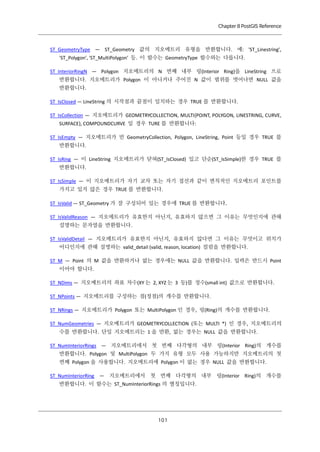 Chapter 8 PostGIS Reference

ST_GeometryType — ST_Geometry 값의 지오메트리 유형을 반환합니다. 예: 'ST_Linestring',
'ST_Polygon', 'ST_MultiPolygon' 등. 이 함수는 GeometryType 함수와는 다릅니다.
ST_InteriorRingN — Polygon 지오메트리의 N 번째 내부 링(Interior Ring)을 LineString 으로
반환합니다. 지오메트리가 Polygon 이 아니거나 주어진 N 값이 범위를 벗어나면 NULL 값을
반환합니다.
ST_IsClosed — LineString 의 시작점과 끝점이 일치하는 경우 TRUE 를 반환합니다.
ST_IsCollection — 지오메트리가 GEOMETRYCOLLECTION, MULTI{POINT, POLYGON, LINESTRING, CURVE,
SURFACE}, COMPOUNDCURVE 일 경우 TURE 를 반환합니다:
ST_IsEmpty — 지오메트리가 빈 GeometryCollection, Polygon, LineString, Point 등일 경우 TRUE 를
반환합니다.
ST_IsRing — 이 LineString 지오메트리가 닫혀(ST_IsClosed) 있고 단순(ST_IsSimple)한 경우 TRUE 를
반환합니다.
ST_IsSimple — 이 지오메트리가 자기 교차 또는 자기 접선과 같이 변칙적인 지오메트리 포인트를
가지고 있지 않은 경우 TRUE 를 반환합니다.
ST_IsValid — ST_Geometry 가 잘 구성되어 있는 경우에 TRUE 를 반환합니다.
ST_IsValidReason — 지오메트리가 유효한지 아닌지, 유효하지 않으면 그 이유는 무엇인지에 관해
설명하는 문자열을 반환합니다.
ST_IsValidDetail — 지오메트리가 유효한지 아닌지, 유효하지 않다면 그 이유는 무엇이고 위치가
어디인지에 관해 설명하는 valid_detail (valid, reason, location) 컬럼을 반환합니다.
ST_M — Point 의 M 값을 반환하거나 없는 경우에는 NULL 값을 반환합니다. 입력은 반드시 Point
이어야 합니다.
ST_NDims — 지오메트리의 좌표 차수(XY 는 2, XYZ 는 3 등)를 정수(small int) 값으로 반환합니다.
ST_NPoints — 지오메트리를 구성하는 점(정점)의 개수를 반환합니다.
ST_NRings — 지오메트리가 Polygon 또는 MultiPolygon 인 경우, 링(Ring)의 개수를 반환합니다.
ST_NumGeometries — 지오메트리가 GEOMETRYCOLLECTION (또는 MULTI *) 인 경우, 지오메트리의
수를 반환합니다. 단일 지오메트리는 1 을 반환, 없는 경우는 NULL 값을 반환합니다.
ST_NumInteriorRings — 지오메트리에서 첫 번째 다각형의 내부 링(Interior Ring)의 개수를
반환합니다. Polygon 및 MultiPolygon 두 가지 유형 모두 사용 가능하지만 지오메트리의 첫
번째 Polygon 을 사용합니다. 지오메트리에 Polygon 이 없는 경우 NULL 값을 반환합니다.
ST_NumInteriorRing — 지오메트리에서 첫 번째 다각형의 내부 링(Interior Ring)의 개수를
반환합니다. 이 함수는 ST_NumInteriorRings 의 별칭입니다.

１ １
０

 
