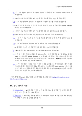 Chapter 8 PostGIS Reference

&> — A 의 바운딩 박스가 B 의 바운딩 박스와 겹치거나 B 의 오른쪽에 있으면 TRUE 를
반환합니다.
<< — A 의 바운딩 박스가 정확히 B 의 바운딩 박스 왼쪽에 있으면 TRUE 를 반환합니다.
<<| — A 의 바운딩 박스가 정확히 B 의 바운딩 박스 아래에 있으면 TRUE 를 반환합니다.
= — A 의 바운딩 박스가 B 의 바운딩 박스와 일치하면 TRUE 를 반환합니다. double precision
바운딩 박스를 사용합니다.
>> — A 의 바운딩 박스가 정확히 B 의 바운딩 박스 오른쪽에 있으면 TRUE 를 반환합니다.
@ — A 의 바운딩 박스가 정확히 B 의 바운딩 박스에 포함되면 TRUE 를 반환합니다.
|&> — A 의 바운딩 박스가 B 의 바운딩 박스와 겹치거나 B 의 위 쪽에 있으면 TRUE 를
반환합니다.
|>> — A 의 바운딩 박스가 정확하게 B 의 위 쪽에 있으면 TRUE 를 반환합니다.
~ — A 의 바운딩 박스가 B 의 바운딩 박스를 포함하면 TRUE 를 반환합니다.
~= — A 의 바운딩 박스가 B 의 바운딩 박스와 일치하면 TRUE 를 반환합니다.
<-> — 두 점 사이의 거리를 반환합니다. 포인트/포인트 거리 측정에 부동 소수점 정확도(기본적인
Point 지오메트리의 double precision 에 반하는)를 사용합니다. 다른 지오메트리 유형들에
대해서는 부동 소수점 바운딩 박스 중심간의 거리가 반환됩니다.

KNN gist 기능을 사용하여

최근린 검색 제한과 거리 정렬에 유용합니다.
<#> — 두 지오메트리 바운딩 박스 사이의 거리를 반환합니다. 포인트/포인트 거리 측정은
지오메트리 거리 측정과 거의 똑같습니다. (그러나 지오메트리가 double precision 이고 바운딩
박스가 부동 소수 정확도에 있기 때문에 조금 다를 수도 있습니다) KNN gist 기능을 사용하여
최근린 검색 제한과 거리 정렬에 유용합니다.

이 연산자들의 Synopsi, 설명, 예시를 보려면 다음을 참조하십시오: http://postgis.net/docs/manual2.0/reference.html#Operators

8.8. 공간 관계와 측정
ST_3DClosestPoint — g2 와 가장 가까운 g1 의 3 차원 Point 를 반환합니다. 3 차원 공간에서
최단거리 직선의 첫 번째 Point 입니다.
ST_3DDistance — Geometry 유형에 대해서 두 지오메트리 사이의 3 차원 직교 최단거리(공간
좌표계를 기준으로 한 단위)를 반환합니다.

１ ６
０

 