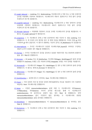 Chapter 8 PostGIS Reference

ST_Length_Spheroid — LineString 또는 MultiLineString 지오메트리의 2 차원 또는 3 차원 상에서의
길이를 타원체에 기반하여 계산합니다. 지오메트리의 좌표가 경/위도이고 투영 없이 길이를
측정하고자 할 때 유용합니다.
ST_Length2D_Spheroid — LineString 또는 MultiLineString 지오메트리의 2 차원 상에서의 길이를
타원체에

기반하여

계산합니다.

지오메트리의

좌표가

경/위도이고

투영

없이

길이를

측정하고자 할 때 유용합니다.
ST_3DLength_Spheroid — 타원체에 기반하여 고도를 고려한 지오메트리의 길이를 계산합니다. 이
함수는 ST_Length_Spheroid 의 별칭입니다.
ST_LongestLine — 두 지오메트리 간에 2 차원 공간에서의 최장 직선의 두 점을 LineString 으로
반환합니다. 두 개 이상의 선이 발견된 경우 첫 번째 직선을 반환합니다. 직선은 항상 g1 에서
시작하여 g2 에서 끝납니다. 이 함수가 반환하는 직선의 길이는 ST_MaxDistance 와 동일합니다.
ST_OrderingEquals — 주어진 지오메트리가 동일한 지오메트리(ST_Equals)를 나타내고 구성하는
점들의 순서가 동일한 경우 TRUE 를 반환합니다.
ST_Overlaps — 주어진 지오메트리가 공간을 공유하고 동일한 차원이지만 서로 완전하게 포함되지
않을 경우 TRUE 를 반환합니다.
ST_Perimeter — ST_Surface 또는 ST_MultiSurface 지오메트리(Polygon, MultiPolygon)의 둘레 길이를
반환합니다. Geometry 유형은 공간 좌표계 단위를, Geography 유형은 미터 단위를 사용합니다.
ST_Perimeter2D — 지오메트리가 Polygon 또는 MultiPolygon 일 경우 2 차원 상에서의 둘레 길이를
반환합니다. 이 함수는 현재 ST_Perimeter 의 별칭입니다.
ST_3DPerimeter — 지오메트리가 Polygon 또는 MultiPolygon 일 경우 3 차원 상에서의 둘레 길이를
반환합니다.
ST_PointOnSurface — 표면에 반드시 위치하는 Point 지오메트리를 반환합니다.
ST_Project — 미터 단위의 거리 및 라디안 단위의 베어링(방위각) 각도를 사용하여 시작 지점에서
예상되는 Point 지오메트리를 반환합니다.
ST_Relate

—

지정된

경계(Boundary),
anotherGeometry

값에

intersectionMatrixPattern
외부(Exterior)
와

intersectionMatrixPattern

사이의

공간적으로
값이

교차점

관련이

지정되지

있는
않은

의한

두

지오메트리의

테스트를
경우

통해

TRUE

경우에는

두

를

이

내부(Interior),
지오메트리가

반환합니다.

지오메트리와

만약
관련된

intersectionMatrixPattern 값을 문자열로 반환합니다.
ST_RelateMatch — intersectionMattrixPattern1 이 intersectionMatrixPattern2 을 의미하는 경우
TRUE 를 반환합니다.
ST_ShortestLine — 두 지오메트리 간에 2 차원 공간에서의 최단 직선의 두 점을 LineString 으로
반환합니다.

１ ９
０

 