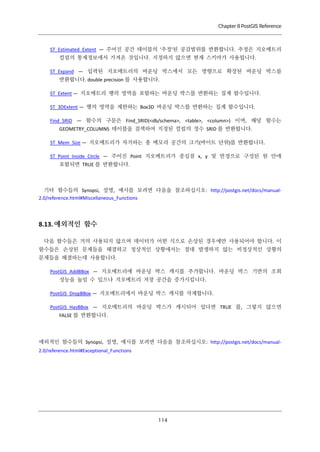 Chapter 8 PostGIS Reference

ST_Estimated_Extent — 주어진 공간 테이블의 '추정'된 공감범위를 반환합니다. 추정은 지오메트리
컬럼의 통계정보에서 가져온 것입니다. 지정하지 않으면 현재 스키마가 사용됩니다.
ST_Expand — 입력된 지오메트리의 바운딩 박스에서 모든 방향으로 확장된 바운딩 박스를
반환합니다. double precision 를 사용합니다.
ST_Extent — 지오메트리 행의 영역을 포함하는 바운딩 박스를 반환하는 집계 함수입니다.
ST_3DExtent — 행의 영역을 제한하는 Box3D 바운딩 박스를 반환하는 집계 함수입니다.
Find_SRID — 함수의 구문은 Find_SRID(<db/schema>, <table>, <column>) 이며, 해당 함수는
GEOMETRY_COLUMNS 테이블을 검색하여 지정된 컬럼의 정수 SRID 를 반환합니다.
ST_Mem_Size — 지오메트리가 차지하는 총 메모리 공간의 크기(바이트 단위)를 반환합니다.
ST_Point_Inside_Circle — 주어진 Point 지오메트리가 중심점 x, y 및 반경으로 구성된 원 안에
포함되면 TRUE 를 반환합니다.

기타 함수들의 Synopsi, 설명, 예시를 보려면 다음을 참조하십시오: http://postgis.net/docs/manual2.0/reference.html#Miscellaneous_Functions

8.13. 예외적인 함수
다음 함수들은 거의 사용되지 않으며 데이터가 어떤 식으로 손상된 경우에만 사용되어야 합니다. 이
함수들은 손상된 문제들을 해결하고 정상적인 상황에서는 절대 발생하지 않는 비정상적인 상황의
문제들을 해결하는데 사용합니다.
PostGIS_AddBBox — 지오메트리에 바운딩 박스 캐시를 추가합니다. 바운딩 박스 기반의 조회
성능을 높일 수 있으나 지오메트리 저장 공간을 증가시킵니다.
PostGIS_DropBBox — 지오메트리에서 바운딩 박스 캐시를 삭제합니다.
PostGIS_HasBBox — 지오메트리의 바운딩 박스가 캐시되어 있다면 TRUE 를, 그렇지 않으면
FALSE 를 반환합니다.

예외적인 함수들의 Synopsi, 설명, 예시를 보려면 다음을 참조하십시오: http://postgis.net/docs/manual2.0/reference.html#Exceptional_Functions

１ ４
１

 