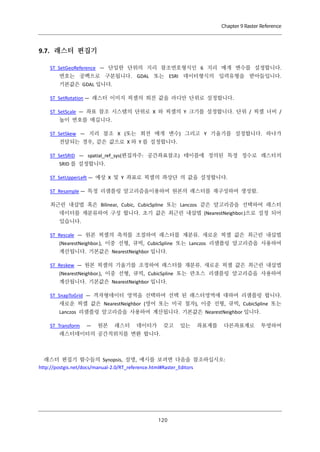 Chapter 9 Raster Reference

9.7. 래스터 편집기
ST_SetGeoReference — 단일한 단위의 지리 참조번호형식인 6 지리 매개 변수를 설정합니다.
번호는 공백으로 구분됩니다. GDAL 또는 ESRI 데이터형식의 입력유형을 받아들입니다.
기본값은 GDAL 입니다.
ST_SetRotation — 래스터 이미지 픽셀의 회전 값을 라디안 단위로 설정합니다.
ST_SetScale — 좌표 참조 시스템의 단위로 X 와 픽셀의 Y 크기를 설정합니다. 단위 / 픽셀 너비 /
높이 번호를 매깁니다.
ST_SetSkew — 지리 참조 X (또는 회전 매개 변수) 그리고 Y 기울기를 설정합니다. 하나가
전달되는 경우, 같은 값으로 X 와 Y 를 설정합니다.
ST_SetSRID — spatial_ref_sys(편집자주: 공간좌표참조) 테이블에 정의된 특정 정수로 래스터의
SRID 를 설정합니다.
ST_SetUpperLeft — 예상 X 및 Y 좌표로 픽셀의 좌상단 의 값을 설정합니다.
ST_Resample — 특정 리샘플링 알고리즘을이용하여 원본의 래스터를 재구성하여 생성함.
최근린 내삽법 혹은 Bilinear, Cubic, CubicSpline 또는 Lanczos 같은 알고리즘을 선택하여 래스터
데이터를 재분류하여 구성 합니다. 초기 값은 최근린 내삽법 (NearestNeighbor.)으로 설정 되어
있습니다.
ST_Rescale — 원본 픽셀의 축척를 조절하여 래스터를 재분류. 새로운 픽셀 값은 최근린 내삽법
(NearestNeighbor.), 이중 선형, 큐빅, CubicSpline 또는 Lanczos 리샘플링 알고리즘을 사용하여
계산됩니다. 기본값은 NearestNeighbor 입니다.
ST_Reskew — 원본 픽셀의 기울기를 조정하여 래스터를 재분류. 새로운 픽셀 값은 최근린 내삽법
(NearestNeighbor.), 이중 선형, 큐빅, CubicSpline 또는 란초스 리샘플링 알고리즘을 사용하여
계산됩니다. 기본값은 NearestNeighbor 입니다.
ST_SnapToGrid — 격자형데이터 영역을 선택하여 선택 된 래스터영역에 대하여 리샘플링 합니다.
새로운 픽셀 값은 NearestNeighbor (영어 또는 미국 철자), 이중 선형, 큐빅, CubicSpline 또는
Lanczos 리샘플링 알고리즘을 사용하여 계산됩니다. 기본값은 NearestNeighbor 입니다.
ST_Transform

—

원본

래스터

데이터가

갖고

있는

좌표계를

다른좌표계로

래스터데이터의 공간적위치를 변환 합니다.

래스터 편집기 함수들의 Synopsis, 설명, 예시를 보려면 다음을 참조하십시오:
http://postgis.net/docs/manual-2.0/RT_reference.html#Raster_Editors

１ ０
２

투영하여

 