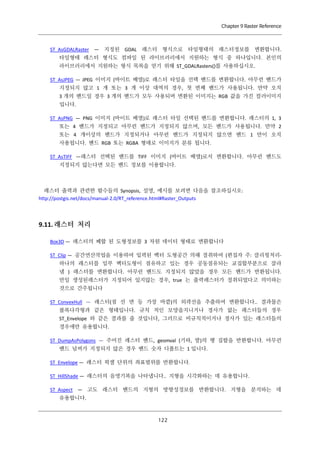 Chapter 9 Raster Reference

ST_AsGDALRaster — 지정된 GDAL 래스터 형식으로 타일형태의 래스터정보를 변환합니다.
타일형태 래스터 형식도 컴파일 된 라이브러리에서 지원하는 형식 중 하나입니다. 본인의
라이브러리에서 지원하는 형식 목록을 얻기 위해 ST_GDALRasters()를 사용하십시오.
ST_AsJPEG — JPEG 이미지 (바이트 배열)로 래스터 타일을 선택 밴드를 변환합니다. 아무런 밴드가
지정되지 않고 1 개 또는 3 개 이상 대역의 경우, 첫 번째 밴드가 사용됩니다. 만약 오직
3 개의 밴드일 경우 3 개의 밴드가 모두 사용되며 변환된 이미지는 RGB 값을 가진 컬러이미지
입니다.
ST_AsPNG — PNG 이미지 (바이트 배열)로 래스터 타일 선택된 밴드를 변환합니다. 래스터의 1, 3
또는 4 밴드가 지정되고 아무런 밴드가 지정되지 않으며, 모든 밴드가 사용됩니다. 만약 2
또는 4 개이상의 밴드가 지정되거나 아무런 밴드가 지정되지 않으면 밴드 1 만이 오직
사용됩니다. 밴드 RGB 또는 RGBA 형태로 이미지가 분류 됩니다.
ST_AsTIFF —래스터 선택된 밴드를 TIFF 이미지 (바이트 배열)로서 변환합니다. 아무런 밴드도
지정되지 않는다면 모든 밴드 정보를 이용합니다.

래스터 출력과 관련한 함수들의 Synopsis, 설명, 예시를 보려면 다음을 참조하십시오:
http://postgis.net/docs/manual-2.0/RT_reference.html#Raster_Outputs

9.11. 래스터 처리
Box3D — 래스터의 폐합 된 도형정보를 3 차원 데이터 형태로 변환합니다
ST_Clip — 공간연산작업을 이용하여 입력된 벡터 도형공간 의해 절취하여 (편집자 주: 클리핑처리하나의 래스터를 일부 벡터도형이 점유하고 있는 경우 공동점유되는 교집합부분으로 잘라
냄 ) 래스터를 변환합니다. 아무런 밴드도 지정되지 않았을 경우 모든 밴드가 반환됩니다.
만일 생성된래스터가 지정되어 있지않는 경우, true 는 출력래스터가 절취되었다고 의미하는
것으로 간주됩니다
ST_ConvexHull — 래스터(점 선 면 등 가장 바깥)의 외곽선을 추출하여 변환합니다.. 결과물은
볼록다각형과 같은 형태입니다. 규칙 적인 모양을지니거나 경사가 없는 래스터들의 경우
ST_Envelope 와 같은 결과를 줄 것입니다, 그러므로 비규칙적이거나 경사가 있는 래스터들의
경우에만 유용합니다.
ST_DumpAsPolygons — 주어진 래스터 밴드, geomval (기하, 발)의 행 집합을 반환합니다. 아무런
밴드 넘버가 지정되지 않은 경우 밴드 숫자 디폴트는 1 입니다.
ST_Envelope — 래스터 픽셀 단위의 좌표범위를 반환합니다.
ST_HillShade — 래스터의 음영기복을 나타냅니다.. 지형을 시각화하는 데 유용합니다.
ST_Aspect — 고도 래스터 밴드의 지형의 방향성정보를 반환합니다. 지형을 분석하는 데
유용합니다.

１ ２
２

 