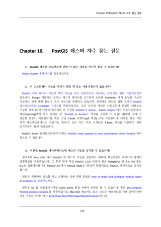 Chapter 10 PostGIS 래스터 자주 묻는 질문

Chapter 10.

PostGIS 래스터 자주 묻는 질문

1. PostGIS 래스터 프로젝트에 관한 더 많은 내용을 어디서 찾을 수 있습니까?
PostGIS Raster 홈페이지를 참조하십시오.

2. 이 소프트웨어 기능을 익히기 위한 책 또는 사용지침서가 없습니까?
PostGIS 에서 래스터 기능과 벡터 기능을 모두 공통적으로 사용하는 초보자를 위한 사용지침서가
있습니다. Postgis 개발자인 조지는 래스터 데이터를 로드하여 오라클 GeoRaster 에서 동일한 기능과
비교하는 것에 대한 블로그 기사 시리즈를 연재하고 있습니다. 연재내용 확인을 위해 조지의 PostGIS
래스터/오라클 GeoRaster 시리즈를 확인하십시오. 프리 코드와 데이터 다운로드에 관련한 내용으로
구성된 전체 35 개 이상의 페이지로 이 구성된 PostGIS in Action - Raster chapter 에서 이용가능합니다.
메닝(manning)에서 하드 카피로 된 “PostGIS in Auction” 서적을 구입할 수 있습니다(대량 구매 시
상당한 할인이 제공됩니다). 혹은 그냥 E-book 포맷도(pdf 파일) 구입 가능합니다. 아마존 혹은 다른
서적 배급자들로에서도 구입가능 합니다. 모든 하드 카피 서적들은 E-book 버전을 다운받기 위한
프리쿠폰이 함께 제공됩니다.
PostGIS Raster 유저들로부터의 리뷰는 PostGIS raster applied to land classification urban forestry 에서
찾으실 수 있습니다.

3. 어떻게 PostGIS 데이터베이스에 래스터 기능을 설치할 수 있습니까?
윈도우와 Mac OSX 에서 PostGIS 와 래스터 기능을 구동하기 위하여 최신버전의 바이너리 형태의
실행파일을 다운받습니다. 그 후에 먼저 작업 PostGIS 2.0.0 이상이 필요 PostgreSQL 를 8.4, 9.0 또는
9.1 로 실행해야합니다. PostGIS 2.0 에서 PostGIS Raste 는 완전히 통합되므로 PostGIS 자체적으로 컴파일
됩니다.
윈도우 체제에서 인스톨 하고 실행하는 것에 대한 설명은 How to Install and Configure PostGIS raster
on windows 를 참조하십시오.
윈도우 OS 를 사용중이시라면 Stand alone 환경 하에서 컴파일 할 수 있습니다. 혹은 pre-compiled
PostGIS windows binaries 를 사용하십시오. Mac OSX 레오파드 또는 스노우 레오파드를 사용 중이시라면
이용 가능한 바이너리는 Kyng Chaos Mac OSX PostgreSQL/GIS binaries 입니다.

１ ６
２

 
