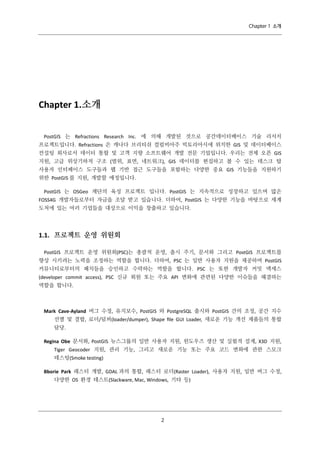 Chapter 1 소개

Chapter 1.소개
PostGIS 는 Refractions Research Inc. 에 의해 개발된 것으로 공간데이터베이스 기술 리서치
프로젝트입니다. Refractions 은 캐나다 브리티쉬 컬럼비아주 빅토리아시에 위치한 GIS 및 데이터베이스
컨설팅 회사로서 데이터 통합 및 고객 지향 소프트웨어 개발 전문 기업입니다. 우리는 전체 오픈 GIS
지원, 고급 위상기하적 구조 (범위, 표면, 네트워크), GIS 데이터를 편집하고 볼 수 있는 데스크 탑
사용자 인터페이스 도구들과 웹 기반 접근 도구들을 포함하는 다양한 중요 GIS 기능들을 지원하기
위한 PostGIS 를 지원, 개발할 예정입니다.
PostGIS 는 OSGeo 재단의 육성 프로젝트 입니다. PostGIS 는 지속적으로 성장하고 있으며 많은
FOSS4G 개발자들로부터 자금을 조달 받고 있습니다. 더하여, PostGIS 는 다양한 기능을 바탕으로 세계
도처에 있는 여러 기업들을 대상으로 이익을 창출하고 있습니다.

1.1. 프로젝트 운영 위원회
PostGIS 프로젝트 운영 위원회(PSC)는 총괄적 운영, 출시 주기, 문서화 그리고 PostGIS 프로젝트를
향상 시키려는 노력을 조정하는 역할을 합니다. 더하여, PSC 는 일반 사용자 지원을 제공하며 PostGIS
커뮤니티로부터의 패치들을 승인하고 수락하는 역할을 합니다. PSC 는 또한 개발자 커밋 엑세스
(developer commit access), PSC 신규 회원 또는 주요 API 변화에 관련된 다양한 이슈들을 해결하는
역할을 합니다.

Mark Cave-Ayland 버그 수정, 유지보수, PostGIS 와 PostgreSQL 출시와 PostGIS 간의 조정, 공간 지수
선별 및 결합, 로더/덤퍼(loader/dumper), Shape ﬁle GUI Loader, 새로운 기능 개선 제품들의 통합
담당.
Regina Obe 문서화, PostGIS 뉴스그룹의 일반 사용자 지원, 윈도우즈 생산 및 실험적 설계, X3D 지원,
Tiger Geocoder 지원, 관리 기능, 그리고 새로운 기능 또는 주요 코드 변화에 관한 스모크
테스팅(Smoke testing)
Bborie Park 래스터 개발, GDAL 과의 통합, 래스터 로더(Raster Loader), 사용자 지원, 일반 버그 수정,
다양한 OS 환경 테스트(Slackware, Mac, Windows, 기타 등)

２

 