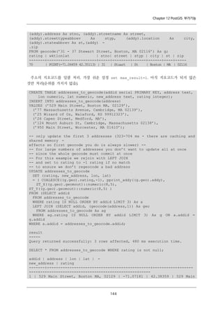Chapter 12 PostGIS 부가기능

(addy).address As stno, (addy).streetname As street,
(addy).streettypeabbrev
As
styp,
(addy).location
As
city,
(addy).stateabbrev As st,(addy) .zip
FROM geocode(’31 - 37 Stewart Street, Boston, MA 02116’) As g;
rating | wktlonlat
| stno| street | styp | city | st | zip
-------+----------------------+-----+--------+------+------+----+----70
| POINT(-71.06459 42.35113) | 31 | Stuart | St
| Boston | MA | 02116
주소의 지오코드를 일괄 처리. 가장 쉬운 설정 set max_result=1. 아직 지오코드가 되지 않은
것만 처리(순위를 가지지 않음).
CREATE TABLE addresses_to_geocode(addid serial PRIMARY KEY, address text,
lon numeric, lat numeric, new_address text, rating integer);
INSERT INTO addresses_to_geocode(address)
VALUES (’529 Main Street, Boston MA, 02129’),
(’77 Massachusetts Avenue, Cambridge, MA 02139’),
(’25 Wizard of Oz, Walaford, KS 99912323’),
(’26 Capen Street, Medford, MA’),
(’124 Mount Auburn St, Cambridge, Massachusetts 02138’),
(’950 Main Street, Worcester, MA 01610’);
-- only update the first 3 addresses (323-704 ms - there are caching and
shared memory effects so first geocode you do is always slower) --- for large numbers of addresses you don’t want to update all at once
-- since the whole geocode must commit at once
-- For this example we rejoin with LEFT JOIN
-- and set to rating to -1 rating if no match
-- to ensure we don’t regeocode a bad address
UPDATE addresses_to_geocode
SET (rating, new_address, lon, lat)
= ( COALESCE((g.geo).rating,-1), pprint_addy((g.geo).addy),
ST_X((g.geo).geomout)::numeric(8,5),
ST_Y((g.geo).geomout)::numeric(8,5) )
FROM (SELECT addid
FROM addresses_to_geocode
WHERE rating IS NULL ORDER BY addid LIMIT 3) As a
LEFT JOIN (SELECT addid, (geocode(address,1)) As geo
FROM addresses_to_geocode As ag
WHERE ag.rating IS NULL ORDER BY addid LIMIT 3) As g ON a.addid =
g.addid
WHERE a.addid = addresses_to_geocode.addid;
result
----Query returned successfully: 3 rows affected, 480 ms execution time.
SELECT * FROM addresses_to_geocode WHERE rating is not null;
addid | address | lon | lat | new_address | rating
-------+----------------------------------------------+-----------+---------+-------------------------------------------+----1 | 529 Main Street, Boston MA, 02129 | -71.07181 | 42.38359 | 529 Main

１ ４
４

 