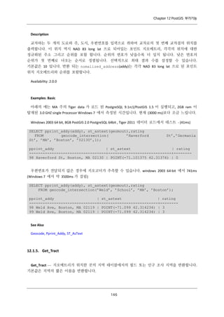 Chapter 12 PostGIS 부가기능

Description
교차하는 두 개의 도로와 주, 도시, 우편번호를 입력으로 취하여 교차로의 첫 번째 교차점의 위치를
출력합니다. 이 위치 역시 NAD 83 long lat 으로 되어있는 포인트 지오메트리, 각각의 위치에 대한
정규화된 주소 그리고 순위를 포함 합니다. 순위의 번호가 낮을수록 더 일치 됩니다. 낮은 번호의
순위가 첫 번째로 나오는 순서로 정렬됩니다. 선택적으로 최대 결과 수를 설정할 수 있습니다.
기본값은 10 입니다. 반환 되는 nomalized_address(addy)는 각각 NAD 83 long lat 으로 된 포인트
위치 지오메트리와 순위를 포함합니다.
Availability: 2.0.0

Examples: Basic
아래의 예는 MA 주의 Tiger data 가 로드 된 PostgreSQL 9.1rc1/PostGIS 1.5 이 실행되고, 2GB ram 이
탑재된 3.0 GHZ single Processor Windows 7 에서 측정된 시간입니다. 현재 (3000 ms)보다 조금 느립니다.
Windows 2003 64 bit, 8GB PostGIS 2.0 PostgreSQL 64bit , Tiger 2011 데이터 로드에서 테스트 - (41ms)
SELECT pprint_addy(addy), st_astext(geomout),rating
FROM
geocode_intersection(
’Haverford
St’, ’MA’, ’Boston’, ’02130’,1);

St’,’Germania

pprint_addy
| st_astext
| rating
----------------------------------+----------------------------+-------98 Haverford St, Boston, MA 02130 | POINT(-71.101375 42.31376) | 0
우편번호가 전달되지 않은 경우에 지오코더가 추측할 수 있습니다. windows 2003 64-bit 에서 741ms
(Windows 7 에서 약 3500ms 가 걸림)
SELECT pprint_addy(addy), st_astext(geomout),rating
FROM geocode_intersection(’Weld’, ’School’, ’MA’, ’Boston’);
pprint_addy
| st_astext
| rating
------------------------------+--------------------------+-------98 Weld Ave, Boston, MA 02119 | POINT(-71.099 42.314234) | 3
99 Weld Ave, Boston, MA 02119 | POINT(-71.099 42.314234) | 3

See Also
Geocode, Pprint_Addy, ST_AsText

12.1.5. Get_Tract
Get_Tract — 지오메트리가 위치한 곳의 지역 테이블에서의 필드 또는 인구 조사 지역을 반환합니다.
기본값은 지역의 짧은 이름을 반환합니다.

１ ６
４

 