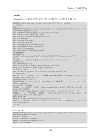 Chapter 12 PostGIS 부가기능

Examples
Windows Shell 스크립트로 선택한 상태에 대한 데이터를 찾는 스크립트를 생성합니다.
SELECT loader_generate_census_script(ARRAY[’MA’], ’windows’);
-- result -set
STATEDIR="gisdatawww2.census.govgeopvstiger2010st25_Massachusetts"
set TMPDIR=gisdatatemp
set UNZIPTOOL="C:Program Files7-Zip7z.exe"
set WGETTOOL="C:wgetwget.exe"
set PGBIN=C:projectspgpg91winbin
set PGPORT=5432
set PGHOST=localhost
set PGUSER=postgres
set PGPASSWORD=yourpasswordhere
set PGDATABASE=tiger_postgis20
set PSQL="%PGBIN%psql"
set SHP2PGSQL="%PGBIN%shp2pgsql"
cd gisdata
%WGETTOOL%
http://www2.census.gov/geo/pvs/tiger2010st/25_Massachusetts/25/
--noparent -- relative
--accept=*bg10.zip,*tract10.zip,*tabblock10.zip
--mirror
-reject=html
del %TMPDIR%*.* /Q
%PSQL% -c "DROP SCHEMA tiger_staging CASCADE;"
%PSQL% -c "CREATE SCHEMA tiger_staging;"
cd %STATEDIR%
for /r %%z in (*.zip) do %UNZIPTOOL% e %%z -o%TMPDIR%
cd %TMPDIR%
%PSQL%
-c
"CREATE
TABLE
tiger_data.MA_tract(CONSTRAINT
pk_MA_tract
PRIMARY KEY (tract_id) ) INHERITS(tiger.tract); "
%SHP2PGSQL% -c -s 4269 -g the_geom -W "latin1" tl_2010_25_tract10.dbf
tiger_staging. ma_tract10 | %PSQL%
%PSQL% -c "ALTER TABLE tiger_staging.MA_tract10 RENAME geoid10 TO
tract_id; SELECT loader_load_staged_data(lower(’MA_tract10’), lower(’MA_tract’)); "
%PSQL%
-c
"CREATE
INDEX
tiger_data_MA_tract_the_geom_gist
ON
tiger_data.MA_tract USING gist (the_geom);"
%PSQL% -c "VACUUM ANALYZE tiger_data.MA_tract;"
%PSQL% -c "ALTER TABLE tiger_data.MA_tract ADD CONSTRAINT chk_statefp
CHECK (statefp = ’25’);"
:
sh 스크립트 생성
STATEDIR="/gisdata/www2.census.gov/geo/pvs/tiger2010st/25_Massachusetts"
TMPDIR="/gisdata/temp/"
UNZIPTOOL=unzip
WGETTOOL="/usr/bin/wget"
export PGBIN=/usr/pgsql-9.0/bin
export PGPORT=5432

１ １
５

 