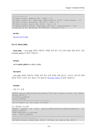 Chapter 12 PostGIS 부가기능

-----------------------------------------------------+---------------+----------------28 Capen Street, Medford, MA | Capen | St
124 Mount Auburn St, Cambridge, Massachusetts 02138 | Mount Auburn | St
950 Main Street, Worcester, MA 01610 | Main | St
529 Main Street, Boston MA, 02129 | Main | St
77 Massachusetts Avenue, Cambridge, MA 02139 | Massachusetts | Ave
25 Wizard of Oz, Walaford, KS 99912323 | Wizard of Oz |

See Also
Geocode, Pprint_Addy

12.1.11. Pprint_Addy
Pprint_Addy — norm_addy 형태의 복합적인 객체를 입력 받아 고급 인쇄 표현을 반환 합니다. 보통
normalize_address 와 함께 사용됩니다.

Synopsis
varchar pprint_addy(norm_addy in_addy);

Description
norm_addy 형태의 복합적인 객체를 입력 받아 인쇄 표현을 반환 합니다. 지오코더 패키지와 함께
제공된 데이터 이외의 것은 필요로 하지 않습니다. Normalize_address 와 함께 사용됩니다.

Examples
단일 주소 인쇄
SELECT pprint_addy(normalize_address(’202 East Fremont Street, Las Vegas,
Nevada 89101’)) As pretty_address;
pretty_address
--------------------------------------202 E Fremont St, Las Vegas, NV 89101
주소 테이블의 주소인쇄
SELECT
address
As
orig,
pprint_addy(normalize_address(address))
As
pretty_address
FROM addresses_to_geocode;
orig | pretty_address
-----------------------------------------------------+------------------------------------------ 529 Main Street, Boston MA, 02129 | 529 Main St, Boston MA, 02129

１ ５
５

 