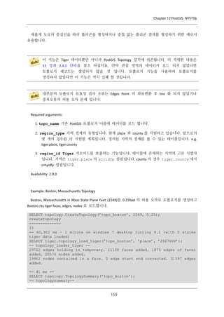 Chapter 12 PostGIS 부가기능

새롭게 도로의 중심선을 따라 폴리곤을 형성하거나 중첩 없는 폴리곤 결과를 형성하기 위한 예로서
유용합니다.

이 기능은 Tiger 데이터뿐만 아니라 PostGIS Topology 설치에 의존합니다. 더 자세한 내용은
11 장과 2.4.1 단락을 참조 하십시요. 만약 관심 영역의 데이터가 로드 되지 않았다면
토폴로지 레코드는 생성되지 않을 것 입니다. 토폴로지 기능을 사용하여 토폴로지를
생성하지 않았다면 이 기능은 역시 실패 할 것입니다.

대부분의 토폴로지 유효성 검사 오류는 Edges Point 의 좌표변환 후 line 화 되지 않았거나
중복오류의 허용 오차 문제 입니다.

Required arguments:
1. topo_name 기존 PostGIS 토폴로지 이름에 데이터를 로드 합니다.
2. region_type 지역 경계의 유형입니다. 현재 place 와 county 를 지원하고 있습니다. 앞으로의
몇 개의 경우를 더 지원할 계획입니다. 정의된 지역의 경계를 볼 수 있는 테이블입니다. e.g.
tiger.place, tiger.county
3. region_id Tiger 지오이드를 호출하는 기능입니다. 테이블에 존재하는 지역의 고유 식별자
입니다. 지역은 tiger.place 의 plcidfp 컬럼입니다. county 의 경우 tiger.county 에서
cntyidfp 컬럼입니다.
Availability: 2.0.0

Example: Boston, Massachusetts Topology
Boston, Massachusetts in Mass State Plane Feet (2249)를 0.25feet 의 허용 오차로 토폴로지를 생성하고
Boston city tiger faces, edges, nodes 로 로드합니다.
SELECT topology.CreateTopology(’topo_boston’, 2249, 0.25);
createtopology
-------------15
-- 60,902 ms ~ 1 minute on windows 7 desktop running 9.1 (with 5 states
tiger data loaded)
SELECT tiger.topology_load_tiger(’topo_boston’, ’place’, ’2507000’);
-- topology_loader_tiger -29722 edges holding in temporary. 11108 faces added. 1875 edges of faces
added. 20576 nodes added.
19962 nodes contained in a face. 0 edge start end corrected. 31597 edges
added.
-- 41 ms -SELECT topology.TopologySummary(’topo_boston’);
-- topologysummary--

１ ９
５

 