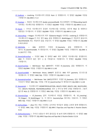 Chapter 13 PostGIS 의 특별 기능 인덱스

ST_EndPoint — LineString 지오메트리의 끝점을 Point 로 반환합니다. 이 방법은 SQL/MM 사양을
구현합니다. SQL-MM 3: 7.1.4
ST_Envelope — 제공된 지오메트리의 double precision(float8) 최소경계영역 사각형(bounding box)을
나타내는 지오메트리를 반환합니다. 이 방법은 SQL/MM 사양을 구현합니다. SQL-MM 3: 5.1.15
ST_Equals — 주어진 지오메트리가 동일한 지오메트리를 나타내는 경우에 TRUE 를 반환하고
방향성은 무시합니다. 이 방법은 SQL/MM 사양을 구현합니다. SQL-MM 3: 5.1.24
ST_ExteriorRing — Polygon 지오메트리의 외부 링(Exterior Ring)을 나타내는 LineString 을 반환합니다.
지오메트리가 Polygon 이 아닌 경우 NULL 값을 반환합니다. MultiPolygon 은 작동하지 않습니다.
MULTIPOLYGON 과는 작동하지 않을 것입니다. 이 방법은 SQL/MM 사양을 구현합니다. SQL-MM
3: 8.2.3, 8.3.3
ST_GMLToSQL

—

GML

표현에서

지정된

ST_Geometry

값을

반환합니다.

이

함수는 ST_GeomFromGML 의 별칭입니다. 이 방법은 SQL/MM 사양을 구현합니다. SQL-MM 3:
5.1.50 (곡선 지원).
ST_GeomCollFromText — 지정된 SRID 의 컬렉션 WKT 에서 컬렉션 지오메트리를 생성합니다.
SRID 가 지정되지 않은 경우 -1 을 기본값으로 사용합니다. 이 방법은 SQL/MM 사양을
구현합니다.
ST_GeomFromText — Well-Known Text (WKT)에서 지정된 ST_Geometry 값을 반환합니다. 이
방법은 SQL/MM 사양을 구현합니다. SQL-MM 3: 5.1.40
ST_GeomFromWKB — Well-Known Binary (WKB)와 옵션으로 SRID 에서 geometry 인스턴스를
생성합니다. 이 방법은 MM / SQL 사양을 구현합니다. SQL-MM 3 : 5.1.41
ST_GeometryFromText — Well-Known Text (WKT)포맷에서 지정된 ST_Geometry 값을 반환합니다.
이것은이 방법은 MM / SQL 사양을 구현 ST_GeomFromText 의 별칭입니다. SQL-MM 3 : 5.1.40
ST_GeometryN — 지오메트리가 GEOMETRYCOLLECTION, (MULTI) POINT, (MULTI) LINE, MULTICURVE,
또는 (MULTI) POLYGON, POLYHEDRALSURFACE 경우 1 부터 N 번째 도형을 반환합니다. 그렇지
않으면 NULL 을 반환합니다 이 방법은 MM / SQL 사양을 구현합니다. SQL-MM 3 : 9.1.5
ST_GeometryType — ST_Geometry 값의 지오메트리 타입을 반환합니다. 예: 'ST_Linestring',
'ST_Polygon', 'ST_MultiPolygon' 등. 이 함수는 GeometryType 함수와는 다릅니다. 이 방법은
MM / SQL 사양을 구현합니다. SQL-MM 3 : 5.1.4
ST_GetFaceEdges — aface 라는 면을 구성하는 순차적인 에지들의 집합을 순번과 함께 반환합니다.
이 방법은 MM / SQL 사양을 구현합니다. SQL-MM 3 Topo-Geo and Topo-Net 3: Routine Details:
X.3.5
ST_GetFaceGeometry — 주어진 토폴로지 내의 폴리곤을 면 ID 와 함께 반환합니다. 이 방법은 MM
/ SQL 사양을 구현합니다. SQL-MM 3 Topo-Geo and Topo-Net 3: Routine Details: X.3.16

１ ４
６

 