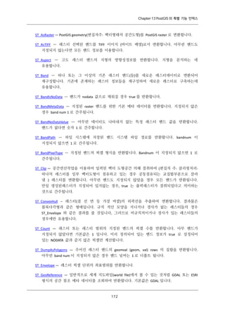 Chapter 13 PostGIS 의 특별 기능 인덱스

ST_AsRaster — PostGIS geometry(편집자주: 벡터형태의 공간도형)를 PostGIS raster 로 변환합니다.
ST_AsTIFF — 래스터 선택된 밴드를 TIFF 이미지 (바이트 배열)로서 변환합니다. 아무런 밴드도
지정되지 않는다면 모든 밴드 정보를 이용합니다.
ST_Aspect — 고도 래스터 밴드의 지형의 방향성정보를 반환합니다. 지형을 분석하는 데
유용합니다.
ST_Band — 하나 또는 그 이상의 기존 래스터 밴드(들)를 새로운 래스터데이터로 변환되어
재구성합니다. 기존에 존재하는 래스터 정보들을 재구성하여 새로운 래스터로 구축하는데
유용합니다.
ST_BandIsNoData — 밴드가 nodata 값으로 채워질 경우 true 를 반환합니다.
ST_BandMetaData — 지정된 raster 밴드를 위한 기본 메타 데이터를 반환합니다. 지정되지 않은
경우 band num 1 로 간주됩니다.
ST_BandNoDataValue — 아무런 데이터도 나타내지 않는 특정 래스터 밴드 값을 반환합니다.
밴드가 없다면 숫자 1 로 간주합니다.
ST_BandPath — 파일 시스템에 저장된 밴드 시스템 파일 경로를 반환합니다. bandnum 이
지정되지 않으면 1 로 간주됩니다.
ST_BandPixelType — 지정된 밴드의 픽셀 형식을 반환합니다. Bandnum 이 지정되지 않으면 1 로
간주됩니다.
ST_Clip — 공간연산작업을 이용하여 입력된 벡터 도형공간 의해 절취하여 (편집자 주: 클리핑처리하나의 래스터를 일부 벡터도형이 점유하고 있는 경우 공동점유되는 교집합부분으로 잘라
냄 ) 래스터를 변환합니다. 아무런 밴드도 지정되지 않았을 경우 모든 밴드가 반환됩니다.
만일 생성된래스터가 지정되어 있지않는 경우, true 는 출력래스터가 절취되었다고 의미하는
것으로 간주됩니다.
ST_ConvexHull – 래스터(점 선 면 등 가장 바깥)의 외곽선을 추출하여 변환합니다. 결과물은
볼록다각형과 같은 형태입니다. 규칙 적인 모양을 지니거나 경사가 없는 래스터들의 경우
ST_Envelope 와 같은 결과를 줄 것입니다, 그러므로 비규칙적이거나 경사가 있는 래스터들의
경우에만 유용합니다.
ST_Count — 래스터 또는 래스터 범위의 지정된 밴드의 픽셀 수를 반환합니다. 아무 밴드가
지정되지 않았다면 기본값은 1 입니다. 미리 정의되어 있는 밴드 정보가 true 로 설정되어
있는 NODATA 값과 같지 않은 픽셀만 계산합니다.
ST_DumpAsPolygons — 주어진 래스터 밴드의 geomval (geom, val) rows 의 집합을 반환합니다.
아무런 band num 이 지정되지 않은 경우 밴드 넘버는 1 로 디폴트 됩니다.
ST_Envelope — 래스터 픽셀 단위의 좌표범위를 반환합니다.
ST_GeoReference — 일반적으로 세계 지도파일(world file)에서 볼 수 있는 것처럼 GDAL 또는 ESRI
형식의 공간 참조 메타 데이터를 조회하여 반환합니다. 기본값은 GDAL 입니다.

１ ２
７

 