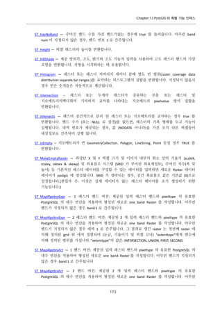 Chapter 13 PostGIS 의 특별 기능 인덱스

ST_HasNoBand — 주어진 밴드 수를 가진 밴드가없는 경우에 true 를 돌려줍니다. 아무런 band
num 이 지정되지 않은 경우, 밴드 번호 1 로 간주됩니다.
ST_Height — 픽셀 래스터의 높이를 반환합니다.
ST_HillShade — 제공 방위각, 고도, 밝기와 고도 가늠자 입력을 사용하여 고도 래스터 밴드의 가상
조명을 반환합니다. 지형을 시각화하는 데 유용합니다.
ST_Histogram — 래스터 또는 래스터 커버리지 데이터 분배 별도 빈 범위(raster coverage data
distribution separate bin ranges )를 요약하는 히스토그램의 집합을 반환합니다. 지정되지 않을시
경우 빈은 숫자들은 자동적으로 계산됩니다.
ST_Intersection

–

래스터

지오메트리의벡터화의

또는

기하하적

두개의

래스터가

교차를

공유하는

나타내는

지오메트리

부분

또는

pixelvalue

래스터
쌍의

및

집합을

반환합니다.
ST_Intersects — 래스터 공간적으로 분리 된 래스터 또는 지오메트리를 교차하는 경우 true 를
반환합니다. 밴드 수가 (또는 NULL 로 설정)를 없으면, 래스터의 기복 형태를 두고 기능이
실행됩니다. 대역 번호가 제공되는 경우, 값 (NODATA 아니라)을 가진 오직 다른 픽셀들이
대상정보로 간주되어 실행 됩니다.
ST_IsEmpty – 지오메트리가 빈 GeometryCollection, Polygon, LineString, Point 등일 경우 TRUE 를
반환합니다.
ST_MakeEmptyRaster — 좌상단 X 및 Y 픽셀 크기 및 이미지 내부의 화소 상의 기울기 (scaleX,
scaley, skewx & skewy) 및 좌표참조 시스템 (SRID 가 부여된 좌표계정보), 주어진 치수(폭 및
높이) 등 기본적인 래스터 데이터를 구성할 수 있는 데이터를 입력하면 새로운 Raster 데이터
레이어가 postgis 에 생성됩니다. SRID 가 생략되는 경우, 공간 좌표참조 값은 기본값 (0)으로
설정됩니다.(편집자 주: 이것은 실제 데이터가 없는 래스터 레이어를 초기 생성하기 위한
기능입니다.)
ST_MapAlgebraExpr — 1 래스터 밴드 버전: 제공된 입력 래스터 밴드와 pixeltype 의 유효한
PostgreSQL 의 대수 연산을 적용하여 형성된 새로운 one band Raster 를 작성합니다. 아무런
밴드가 지정되지 않은 경우 band 1 로 간주됩니다.
ST_MapAlgebraExpr — 2 래스터 밴드 버전: 제공된 2 개 입력 래스터 밴드와 pixeltype 의 유효한
PostgreSQL 의 대수 연산을 적용하여 형성된 새로운 one band Raster 를 작성합니다. 아무런
밴드가 지정되지 않은 경우 대역 1 로 간주됩니다. 그 결과로 생긴 raster 는 첫번째 raster 에
의해 정의된 grid 위 에서 정렬되며 (눈금, 기울이기 및 픽셀 코너) "extenttype"매개 변수에
의해 정의된 범위를 가집니다. "extenttype"의 값은: INTERSECTION, UNION, FIRST, SECOND.
ST_MapAlgebraFct — 1 밴드 버전: 제공된 입력 래스터 밴드와 pixeltype 의 유효한 PostgreSQL 의
대수 연산을 적용하여 형성된 새로운 one band Raster 를 작성합니다. 아무런 밴드가 지정되지
않은 경우 band 1 로 간주됩니다
ST_MapAlgebraFct — 2 밴드 버전: 제공된 2 개 입력 래스터 밴드와 pixeltype 의 유효한
PostgreSQL 의 대수 연산을 적용하여 형성된 새로운 one band Raster 를 작성합니다. 아무런

１ ３
７

 