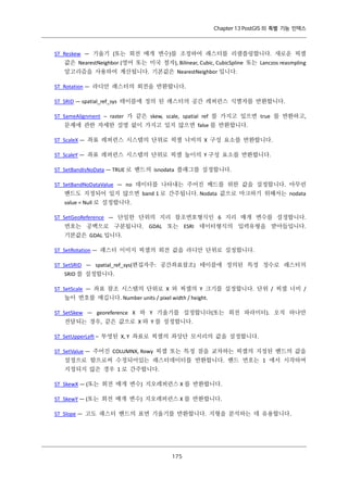 Chapter 13 PostGIS 의 특별 기능 인덱스

ST_Reskew — 기울기 (또는 회전 매개 변수)를 조정하여 래스터를 리샘플링합니다. 새로운 픽셀
값은 NearestNeighbor (영어 또는 미국 철자), Bilinear, Cubic, CubicSpline 또는 Lanczos reasmpling
알고리즘을 사용하여 계산됩니다. 기본값은 NearestNeighbor 입니다.
ST_Rotation — 라디안 래스터의 회전을 반환합니다.
ST_SRID — spatial_ref_sys 테이블에 정의 된 래스터의 공간 레퍼런스 식별자를 반환합니다.
ST_SameAlignment – raster 가 같은 skew, scale, spatial ref 를 가지고 있으면 true 를 반환하고,
문제에 관한 자세한 설명 없이 가지고 있지 않으면 false 를 반환합니다.
ST_ScaleX — 좌표 레퍼런스 시스템의 단위로 픽셀 너비의 X 구성 요소를 반환합니다.
ST_ScaleY — 좌표 레퍼런스 시스템의 단위로 픽셀 높이의 Y 구성 요소를 반환합니다.
ST_SetBandIsNoData — TRUE 로 밴드의 isnodata 플래그를 설정합니다.
ST_SetBandNoDataValue — no 데이터를 나타내는 주어진 배드를 위한 값을 설정합니다. 아무런
밴드도 지정되어 있지 않으면 band 1 로 간주됩니다. Nodata 값으로 마크하기 위해서는 nodata
value = Null 로 설정합니다.
ST_SetGeoReference — 단일한 단위의 지리 참조번호형식인 6 지리 매개 변수를 설정합니다.
번호는 공백으로 구분됩니다. GDAL 또는 ESRI 데이터형식의 입력유형을 받아들입니다.
기본값은 GDAL 입니다.
ST_SetRotation — 래스터 이미지 픽셀의 회전 값을 라디안 단위로 설정합니다.
ST_SetSRID — spatial_ref_sys(편집자주: 공간좌표참조) 테이블에 정의된 특정 정수로 래스터의
SRID 를 설정합니다.
ST_SetScale — 좌표 참조 시스템의 단위로 X 와 픽셀의 Y 크기를 설정합니다. 단위 / 픽셀 너비 /
높이 번호를 매깁니다. Number units / pixel width / height.
ST_SetSkew — georeference X 와 Y 기울기를 설정합니다(또는 회전 파라미터). 오직 하나만
전달되는 경우, 같은 값으로 X 와 Y 를 설정합니다.
ST_SetUpperLeft – 투영된 X, Y 좌표로 픽셀의 좌상단 모서리의 값을 설정합니다.
ST_SetValue — 주어진 COLUMNX, Rowy 픽셀 또는 특정 점을 교차하는 픽셀의 지정된 밴드의 값을
설정으로 함으로써 수정되어있는 래스터데이터를 반환합니다. 밴드 번호는 1 에서 시작하며
지정되지 않은 경우 1 로 간주합니다.
ST_SkewX — (또는 회전 매개 변수) 지오레퍼런스 X 를 반환합니다.
ST_SkewY — (또는 회전 매개 변수) 지오레퍼런스 X 를 반환합니다.
ST_Slope — 고도 래스터 밴드의 표면 기울기를 반환합니다. 지형을 분석하는 데 유용합니다.

１ ５
７

 