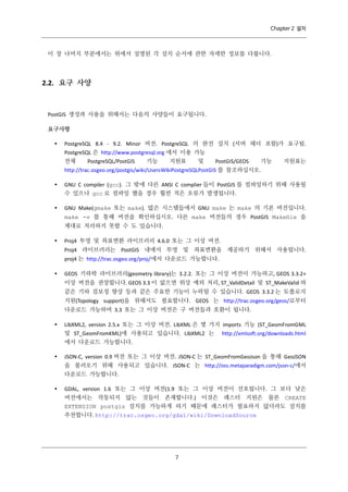 Chapter 2 설치

이 장 나머지 부분에서는 위에서 설명된 각 설치 순서에 관한 자세한 정보를 다룹니다.

2.2. 요구 사양

PostGIS 생성과 사용을 위해서는 다음의 사양들이 요구됩니다.
요구사항


PostgreSQL 8.4 - 9.2. Minor 버전. PostgreSQL 의 완전 설치 (서버 헤더 포함)가 요구됨.
PostgreSQL 은 http://www.postgresql.org 에서 이용 가능
전체
PostgreSQL/PostGIS
기능
지원표
및
PostGIS/GEOS
기능
지원표는
http://trac.osgeo.org/postgis/wiki/UsersWikiPostgreSQLPostGIS 를 참조하십시오.



GNU C compiler (gcc). 그 밖에 다른 ANSI C complier 들이 PostGIS 를 컴파일하기 위해 사용될
수 있으나 gcc 로 컴파일 했을 경우 훨씬 적은 오류가 발생됩니다.



GNU Make(gmake 또는 make). 많은 시스템들에서 GNU make 는 make 의 기본 버전입니다.
make -v 를 통해 버전을 확인하십시오. 다른 make 버전들의 경우 PostGIS Makeﬁle 을
제대로 처리하지 못할 수 도 있습니다.



Proj4 투영 및 좌표변환 라이브러리 4.6.0 또는 그 이상 버전.
Proj4 라이브러리는 PostGIS 내에서 투영 및 좌표변환을 제공하기 위해서 사용됩니다.
proj4 는 http://trac.osgeo.org/proj/에서 다운로드 가능합니다.



GEOS 기하학 라이브러리(geometry library)는 3.2.2. 또는 그 이상 버전이 가능하고, GEOS 3.3.2+
이상 버전을 권장합니다. GEOS 3.3 이 없으면 위상 예외 처리, ST_ValidDetail 및 ST_MakeValid 와
같은 기하 검보정 향상 등과 같은 주요한 기능이 누락될 수 있습니다. GEOS 3.3.2 는 토폴로지
지원(Topology support)을 위해서도 필요합니다. GEOS 는 http://trac.osgeo.org/geos/로부터
다운로드 가능하며 3.3 또는 그 이상 버전은 구 버전들과 호환이 됩니다.



LibXML2, version 2.5.x 또는 그 이상 버전. LibXML 은 몇 가지 imports 기능 (ST_GeomFromGML
및 ST_GeomFromKML)에 사용되고 있습니다. LibXML2 는 http://xmlsoft.org/downloads.html
에서 다운로드 가능합니다.



JSON-C, version 0.9 버전 또는 그 이상 버전. JSON-C 는 ST_GeomFromGeoJson 을 통해 GeoJSON
을 불러오기 위해 사용되고 있습니다. JSON-C 는 http://oss.metaparadigm.com/json-c/에서
다운로드 가능합니다.



GDAL, version 1.6 또는 그 이상 버전(1.9 또는 그 이상 버전이 선호됩니다. 그 보다 낮은
버전에서는 작동되지 않는 것들이 존재합니다.) 이것은 래스터 지원은 물론 CREATE
EXTENSION postgis 설치를 가능하게 하기 때문에 래스터가 필요하지 않더라도 설치를
추천합니다. http://trac.osgeo.org/gdal/wiki/DownloadSource

７

 