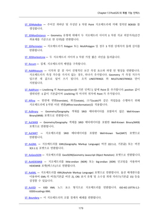 Chapter 13 PostGIS 의 특별 기능 인덱스

ST_3DMakeBox — 주어진 좌하단 및 우상단 3 차원 Point 지오메트리에 의해 정의된 BOX3D 를
생성합니다.
ST_3DMaxDistance — Geometry 유형에 대해서 두 지오메트리 사이의 3 차원 직교 최장거리(공간
좌표계를 기준으로 한 단위)를 반환합니다.
ST_3DPerimeter — 지오메트리가 Polygon 또는 MultiPolygon 일 경우 3 차원 상에서의 둘레 길이를
반환합니다.
ST_3DShortestLine — 두 지오메트리 사이의 3 차원 가장 짧은 라인을 돌려줍니다.
ST_Accum — 집계. 지오메트리의 배열을 구축합니다.
ST_AddMeasure — 시작과 끝 점 사이 선형적인 보간 측정 요소와 파생 된 형상을 반환합니다.
지오메트리가 측정 치수를 가지지 않는 경우, 하나가 추가됩니다. Geometry 가 측정 치수가
있으면 새 값으로 덮어 쓰기 됩니다. 오직 LINESTRINGS 와 MULTILINESTRINGS 만이
지원됩니다.
ST_AddPoint — LineString 의 Point<position>(0 기반 인덱스) 앞에 Point 를 추가합니다. position 값이
생략되면 -1 값이 기본값이며 LineString 의 마지막 위치에 Point 가 추가됩니다.
ST_Affine — 한번에 변환(translate), 회전(rotate), 크기(scale)와 같은 작업들을 수행하기 위해
지오메트리에 3 차원 아핀 변환(Affine transformation)을 적용합니다.
ST_AsBinary — Geometry/Geography 객체를 SRID 메타데이터를 포함하지 않은 Well-Known
Binary(WKB) 포맷으로 반환합니다.
ST_AsEWKB — Geometry/Geography 객체를 SRID 메타데이터를 포함한 Well-Known Binary(WKB)
포맷으로 반환합니다.
ST_AsEWKT

—

지오메트리를

SRID

메타데이터를

포함한

Well-Known

Text(WKT)

포맷으로

반환합니다.
ST_AsGML — 지오메트리를 GML(Geography Markup Language) 버전 2(2.1.2, 기본값) 또는 버전
3(3.1.1) 포맷으로 반환합니다.
ST_AsGeoJSON — 지오메트리를 GeoJSON(Geometry Javascript Object Notation) 포맷으로 반환합니다.
ST_AsHEXEWKB — 지오메트리를 little-endian (NDR) 또는 big-endian (XDR) 인코팅을 사용하여
HEXEWKB 포맷(텍스트)으로 반환합니다.
ST_AsKML — 지오메트리를 KML(Keyhole Markup Language) 포맷으로 반환합니다. 옵션 매개변수를
이용하여 GML 의 버전(기본값 버전 2), CRS 표시 유형 및 소수점 최대 자리수(기본값 15) 등을
설정할 수 있습니다.
ST_AsX3D — X3D XML 노드 요소 형식으로 지오메트리를 반환합니다. ISO-IEC-19776-1.2X3DEncodings-XML
ST_Boundary — 이 지오메트리의 조합 경계의 폐쇄를 반환합니다.

１ ９
７

 