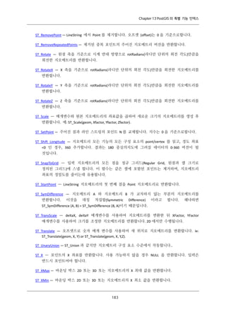 Chapter 13 PostGIS 의 특별 기능 인덱스

ST_RemovePoint — LineString 에서 Point 를 제거합니다. 오프셋 (offset)는 0 을 기준으로합니다.
ST_RemoveRepeatedPoints — 제거된 중복 포인트의 주어진 지오메트리 버전을 반환합니다.
ST_Rotate — 원점 축을 기준으로 시계 반대 방향으로 rotRadians(라디안 단위의 회전 각도)만큼을
회전한 지오메트리를 반환합니다.
ST_RotateX — X 축을 기준으로 rotRadians(라디안 단위의 회전 각도)만큼을 회전한 지오메트리를
반환합니다.
ST_RotateY — Y 축을 기준으로 rotRadians(라디안 단위의 회전 각도)만큼을 회전한 지오메트리를
반환합니다.
ST_RotateZ — Z 축을 기준으로 rotRadians(라디안 단위의 회전 각도)만큼을 회전한 지오메트리를
반환합니다.
ST_Scale — 매개변수와 원본 지오메트리의 좌표값을 곱하여 새로운 크기의 지오메트리를 생성 후
반환합니다. 예: ST_Scale(geom, Xfactor, Yfactor, Zfactor).
ST_SetPoint — 주어진 점과 라인 스트링의 포인트 N 를 교체합니다. 지수는 0 을 기준으로합니다.
ST_Shift_Longitude — 지오메트리 모든 기능의 모든 구성 요소의 point/vertex 를 읽고, 경도 좌표
<0 인 경우, 360 추가합니다. 결과는 180 중심의지도에 그려질 데이터의 0-360 버전이 될
것입니다.
ST_SnapToGrid — 입력 지오메트리의 모든 점을 정규 그리드(Regular Grid, 원점과 셀 크기로
정의된 그리드)에 스냅 합니다. 이 함수는 같은 셀에 포함된 포인트는 제거하며, 지오메트리
좌표의 정밀도를 줄이는데 유용합니다.
ST_StartPoint — LineString 지오메트리의 첫 번째 점을 Point 지오메트리로 반환합니다.
ST_SymDifference — 지오메트리 A 와 지오메트리 B 가 교차하지 않는 부분의 지오메트리를
반환합니다.

이것을

대칭

차집합(Symmetric

Difference)

이라고

합니다.

왜냐하면

ST_SymDifference (A, B) = ST_SymDifference (B, A)이기 때문입니다.
ST_TransScale — deltaX, deltaY 매개변수를 사용하여 지오메트리를 변환한 뒤 XFactor, YFactor
매개변수를 사용하여 크기를 조정한 지오메트리를 반환합니다. 2D 에서만 수행됩니다.
ST_Translate — 오프셋으로 숫자 매개 변수를 사용하여 새 위치로 지오메트리를 변환합니다. Ie:
ST_Translate(geom, X, Y) or ST_Translate(geom, X, Y,Z).
ST_UnaryUnion — ST_Union 과 같지만 지오메트리 구성 요소 수준에서 작동합니다..
ST_X — 포인트의 X 좌표를 반환합니다. 사용 가능하지 않을 경우 NULL 을 반환합니다. 입력은
반드시 포인트여야 합니다.
ST_XMax — 바운딩 박스 2D 또는 3D 또는 지오메트리의 X 최대 값을 반환합니다.
ST_XMin — 바운딩 박스 2D 또는 3D 또는 지오메트리의 X 최소 값을 반환합니다.

１ ３
８

 