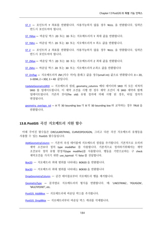 Chapter 13 PostGIS 의 특별 기능 인덱스

ST_Y — 포인트의 Y 좌표를 반환합니다. 사용가능하지 않을 경우 NULL 을 반환합니다. 입력은
반드시 포인트여야 합니다.
ST_YMax — 바운딩 박스 2D 또는 3D 또는 지오메트리의 Y 최대 값을 반환합니다.
ST_YMin — 바운딩 박스 2D 또는 3D 또는 지오메트리의 Y 최소 값을 반환합니다.
ST_Z — 포인트의 Z 좌표를 반환합니다. 사용가능하지 않을 경우 NULL 을 반환합니다. 입력은
반드시 포인트여야 합니다.
ST_ZMax — 바운딩 박스 2D 또는 3D 또는 지오메트리의 Z 최대 값을 반환합니다.
ST_ZMin — 바운딩 박스 2D 또는 3D 또는 지오메트리의 Z 최소 값을 반환합니다
ST_Zmflag — 지오메트리의 ZM (치수 의미) 플래그 값을 정수(small int) 값으로 반환합니다. 0 = 2D,
1=3DM, 2 = 3DZ, 3 = 4D 값입니다.
UpdateGeometrySRID — 지오메트리 컬럼, geometry_columns 메타 데이터와 SRID 의 모든 피쳐의
SRID 를 업데이트합니다. 이 제약 조건을 시행 한 경우 제약 조건이 새 SRID 제약과 함께
업데이트됩니다. 기존의 것이(The old) 유형 정의에 의해 시행 된 경우, 타입 정의가
변경됩니다.
geometry_overlaps_nd — A 의 3D bounding box 가 B 의 3D bounding box 와 교차하는 경우 TRUE 을
반환합니다.

13.8. PostGIS 곡선 지오메트리 지원 함수
아래 주어진 함수들은 CIRCULARSTRING, CURVEDPOLYGON, 그리고 다른 곡선 지오메트리 유형등을
사용할 수 있는 PostGIS 함수들입니다.
AddGeometryColumn — 기존의 속성 테이블에 지오메트리 컬럼을 추가합니다. 기본적으로 오히려
제약 조건보다 정의 type modidfier 를 사용합니다. 기본적으로 정의하기위해서는 제약
조건보다 정의 유형 한정자(type modifier)를 사용합니다. 행동을 기반으로하는 구 check
제약조건을 가지기 위한 use_typmod 시 false 를 전달합니다.
Box2D — 지오메트리 최대 범위를 나타내는 BOX2D 을 반환합니다.
Box3D — 지오메트리 최대 범위를 나타내는 BOX3D 을 반환합니다
DropGeometryColumn — 공간 테이블로부터 지오메트리 행을 제거합니다.
GeometryType — 문자열로 지오메트리의 형식을 반환합니다. 예: 'LINESTRING', 'POLYGON',
'MULTIPOINT', etc.
PostGIS_AddBBox — 지오메트리에 바운딩 박스를 추가합니다.
PostGIS_DropBBox — 지오메트리부터 바운딩 박스 캐쉬를 삭제합니다.

１ ４
８

 
