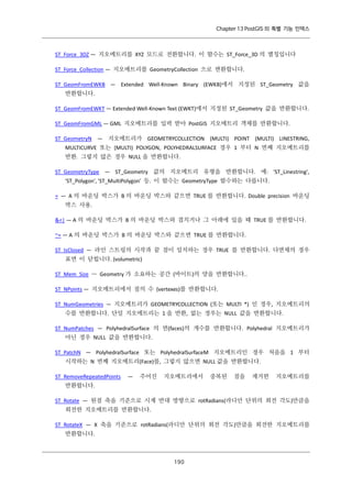 Chapter 13 PostGIS 의 특별 기능 인덱스

ST_Force_3DZ — 지오메트리를 XYZ 모드로 전환합니다. 이 함수는 ST_Force_3D 의 별칭입니다
ST_Force_Collection — 지오메트리를 GeometryCollection 으로 변환합니다.
ST_GeomFromEWKB — Extended Well-Known Binary (EWKB)에서 지정된 ST_Geometry 값을
반환합니다.
ST_GeomFromEWKT — Extended Well-Known Text (EWKT)에서 지정된 ST_Geometry 값을 반환합니다.
ST_GeomFromGML — GML 지오메트리를 입력 받아 PostGIS 지오메트리 객체를 반환합니다.
ST_GeometryN — 지오메트리가 GEOMETRYCOLLECTION (MULTI) POINT (MULTI) LINESTRING,
MULTICURVE 또는 (MULTI) POLYGON, POLYHEDRALSURFACE 경우 1 부터 N 번째 지오메트리를
반환. 그렇지 않은 경우 NULL 을 반환합니다.
ST_GeometryType — ST_Geometry 값의 지오메트리 유형을 반환합니다. 예: 'ST_Linestring',
'ST_Polygon', 'ST_MultiPolygon' 등. 이 함수는 GeometryType 함수와는 다릅니다.
= — A 의 바운딩 박스가 B 의 바운딩 박스와 같으면 TRUE 를 반환합니다. Double precision 바운딩
박스 사용.
&<| — A 의 바운딩 박스가 B 의 바운딩 박스와 겹치거나 그 아래에 있을 때 TRUE 를 반환합니다.
~= — A 의 바운딩 박스가 B 의 바운딩 박스와 같으면 TRUE 를 반환합니다.
ST_IsClosed — 라인 스트링의 시작과 끝 점이 일치하는 경우 TRUE 를 반환합니다. 다면체의 경우
표면 이 닫힙니다. (volumetric)
ST_Mem_Size — Geometry 가 소요하는 공간 (바이트)의 양을 반환합니다..
ST_NPoints — 지오메트리에서 점의 수 (vertexes)를 반환합니다.
ST_NumGeometries — 지오메트리가 GEOMETRYCOLLECTION (또는 MULTI *) 인 경우, 지오메트리의
수를 반환합니다. 단일 지오메트리는 1 을 반환, 없는 경우는 NULL 값을 반환합니다.
ST_NumPatches — PolyhedralSurface 의 면(faces)의 개수를 반환합니다. Polyhedral 지오메트리가
아닌 경우 NULL 값을 반환합니다.
ST_PatchN — PolyhedralSurface 또는 PolyhedralSurfaceM 지오메트리인 경우 처음을 1 부터
시작하는 N 번째 지오메트리(Face)를, 그렇지 않으면 NULL 값을 반환합니다.
ST_RemoveRepeatedPoints

—

주어진

지오메트리에서

중복된

점을

제거한

지오메트리를

반환합니다.
ST_Rotate — 원점 축을 기준으로 시계 반대 방향으로 rotRadians(라디안 단위의 회전 각도)만큼을
회전한 지오메트리를 반환합니다.
ST_RotateX — X 축을 기준으로 rotRadians(라디안 단위의 회전 각도)만큼을 회전한 지오메트리를
반환합니다.

１ ０
９

 