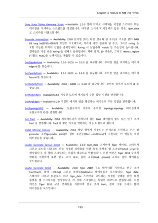 Chapter 13 PostGIS 의 특별 기능 인덱스

Drop_State_Tables_Generate_Script —Availabilit: 2.0.0 상태 약어로 시작되는 지정된 스키마의 모든
테이블을 삭제하는 스크립트를 생성합니다. 아무런 스키마가 지정되지 않은 경우, tiger_data
로 스키마를 디폴트합니다.
Geocode_Intersection — Availability: 2.0.0 문자열 (또는 다른 정규화 된 주소)로 주소를 받아 NAD
83 long lat(EPSG:4269)의 포인트 지오메트리, 각각에 대한 정규화 된 주소, 그리고 rating 을
포함 가능한 위치의 집합을 출력합니다. Rating 이 낮을수록 match 일 가능성이 높아집니다.
결과들은 가장 낮은 rating 을 첫째로 분류됩니다. 최대 결과, 10 디폴트, 그리고 restrict_region
(디폴트 NULL)을 선택적으로 제출할 수 있습니다.
GetEdgeByPoint — Availability: 2.0.0 GEOS >= 3.3.0 을 요구합니다. 주어진 점을 교차하는 에지의
edge-id 를 찾습니다.
GetFaceByPoint — Availability: 2.0.0 GEOS >= 3.3.0 을 요구합니다. 주어진 면을 교차하는 에지의
face-id 를 찾습니다
GetNodeByPoint — Availability: 2.0.0 - GEOS >= 3.3.0 을 요구합니다. 포인트 위치의 노드의 id 를
찾습니다.
GetNodeEdges – Availability:2.0 지정된 노드에 에지들의 주문 집합 사건을 반환합니다.
GetRingEdges — Availability: 2.0 지정된 에지와 링을 형성하는 에지들의 주문 집합을 반환합니다.
GetTopologySRID

—

Availability:

토폴로지의

이름이

주어진

topology.topology

테이블에서

토폴로지의 ID 를 반환합니다.
Get_Tract — Availability: 2.0.0 지오메트리가 위치되어 있는 tract 테이블의 필드 또는 인구 조사
tract 을 반환합니다. Tract 의 짧은 이름을 반환하는 것을 디폴트로 합니다.
Install_Missing_Indexes — Availability: 2.0.0 해당 열에서 사용되는 인덱스를 누락하고 추가 할
geocoder 조인(geocoder joins)와 필터 조건들(filter conditions)에 사용되는 키 행들을 가진
테이블들을 찾습니다.
Loader_Generate_Census_Script — Availability: 2.0.0 tiger_data 스키마에 Tiger 데이터, 스테이지
그리고 로드를 다운로드 하는 지정된 상태들을 위한 특정 플랫품 쉘 스크립트(shell script)을
생성합니다. 각 상태 스크립트는 독립적 레코드로 반환됩니다. 최신 버전은 Tiger 2010 구조적
변화를 지원하며 또한 인구 조사 요로, 블락 그룹(block groups) 그리고 블락 테이블을
로드합니다.
Loader_Generate_Script — Availability: 2.0.0 Tiger 2010 구조 데이터를 지원하고 인구 조사
tract(tract), 블락 그룹(bg) 그리고 블락들(tabblocks) 테이블들을 로드합니다. Tiger data,
스테이지 그리고 다운로드 하고 tiger_date 스키마로 로드하는 지정된 상태를 위한 특정
플랫폼 쉘 스크립트를 생성합니다. 각 상태 스크립트는 독립적 레코드로 반환됩니다. 최신
버전은 Tiger 2010 구조 변화들을 지원하며 인구 조사 tract, 블락 그룹 그리고 블락
테이블들을 로드합니다.

１ ９
９

 