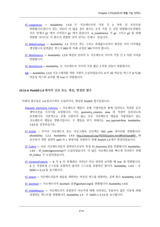 Chapter 13 PostGIS 의 특별 기능 인덱스

ST_LongestLine

—

Availability:

1.5.0

두

지오메트리의

가장

긴

2

차원

선

포인트를

반환합니다.함수가 찾는 것보다 더 많을 경우 함수는 오직 가장 긴 선만 반환합니다.반환된
선은 언제나 g1 에서 시작되고 g2 에서 끝납니다. st_maxdistance 가 g1 그리고 g2 를 위해
반환할 것이므로 이 함수가 반환한 선의 길이는 언제나 같습니다.
ST_MakeEnvelope — Availability: 1.5 주어진 최소 그리고 최대값으로부터 형성된 사각 다각형을
생성합니다.입력값은 반드시 SRID 에 의해 규정된 SRS 이어야 합니다.
ST_MaxDistance — Availability: 1.5.0 예상된 단위의 두 지오메트리 사이의 가장 긴 2 차원 거리를
반환합니다.
ST_ShortestLine — Availability: 두 지오메트리 사이의 가장 짧은 2 차원 선들이 반환됩니다.
&& — Availability: 1.5.0 지오그래피를 위한 지원이 도입되었습니다. A 의 2D 바운딩 박스가 B 의 2D
바운딩 박스와 교차할 때 true 가 반환됩니다.

13.11.4. PostGIS 1.4 에서의 신규 또는 개선, 변경된 함수
아래의 함수들은 1.4.릴리즈에서 도입되거나, 향상된 PostGIS 함수들입니다.
Populate_Geometry_Columns – 지오메트리 행들이 유형 식별자들과 함께 정의되고 적절한 공간
제약조건을 가지기를 보장합니다. 이는 geometry_columns view 에 적절히 등록되도록
보장합니다. 기본적으로 유형 식별자가 없는 모든 지오메트리 행들을 식별자들이 있는
지오메트리 행들로 변환시킵니다. 구 행동을 얻기 위해서는 use_typmod=false Availability:
1.4.0 을 설정하십시오.
ST_AsSVG – 주어진 지오메트리 또는 지오그래피 오브젝트 SVG path 데이터를 반환합니다.
(Availability: 1.2.2. Availability: 1.4.0 http://www.w3.org/TR/SVG/paths.html#PathDataBNF 에
준수하기 위한 절대적 path 의 L 명령어를 포함하기 위해 PostGIS 1.4.에서 변경되었습니다.
ST_Collect — 다른 지오메트리들의 컬렉션으로부터 특정 ST_Geometry 값을 반환합니다. Availability:
1.4.0 - ST_Collect(geomarray)가 도입되었습니다. 더 많은 지오메트리를 빠르게 처리하기 위해
ST_Collect 가 도입되었습니다.
ST_ContainsProperly — B 가 A 의 경계(혹은 외부)가 아닌 내부와 교차할 때 true 를 반환합니다.
A 는 적절하게 스스로를 포함하지 않지만 스스로를 포함하긴 합니다. Availability: 1.4.0 – 은
GEOS >= 3.1.0 를 요구합니다.
ST_Extent — 지오메트리들의 열들을 제한하는 바운딩 박스를 반환하는 집계 함수. Availability: 1.4.0
ST_GeoHash — 지오메트리의 GeoHash 표현(geohash.org)을 반환합니다. Availability: 1.4.0
ST_IsValidReason — 지오메트리가 유효한지 아닌지에 대해 나타내고, 유효하지 않은 이유에 대해
설명하는 텍스트를 반환합니다. Availability: 1.4 - 은 GEOS >= 3.1.0 을 요구합니다.

２ ４
１

 