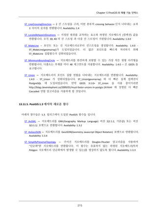 Chapter 13 PostGIS 의 특별 기능 인덱스

ST_LineCrossingDirection — 2 선 스트링을 고려, 어떤 종류의 crossing behavior 인지 나타내는 -3 과
3 사이의 숫자를 반환합니다. Availability: 1.4
ST_LocateBetweenElevations — 지정된 범위를 교차하는 요소와 파생된 지오메트리 (컬렉션) 값을
반환합니다. 오직 3D, 4D 의 선 스트링 과 다중 선 스트링이 지원됩니다. Availability: 1.4.0
ST_MakeLine – 포인트 또는 선 지오메트리로부터 선스트링을 생성합니다. Availability: 1.4.0 ST_MakeLine(geomarray)가

도입되었습니다.

더

많은

포인트를

빠르게

처리하기

위해

ST_MakeLine 집합함수가 강화되었습니다.
ST_MinimumBoundingCircle — 지오메트리를 완전하게 포함할 수 있는 가장 작은 원형 다각형을
반환합니다. 디폴트는 부채꼴 마다 48 세그먼트를 사용합니다. Availability: 1.4.0 – 은 GEOS 을
요구합니다.
ST_Union — 지오메트리의 포인트 집합 연합을 나타내는 지오메트리를 반환합니다. Availability:
1.4.0 - ST_Union 가 강화되었습니다. ST_Union(geomarray) 와 더 빠른 집계 컬렉션이
PostgreSQL

에

도입되었습니다.

만약

GEOS

3.1.0+

ST_Union

을

사용

중이시라면

http://blog.cleverelephant.ca/2009/01/must-faster-unions-in-postgis-14.html 에 설명된 더 빠른
Cascaded 연합 알고리즘을 사용하게 될 것입니다.

13.11.5. PostGIS 1.3 에서의 새로운 함수
아래의 함수들은 1.3. 릴리즈에서 도입된 PostGIS 함수들 입니다.
ST_AsGML — 지오메트리를 GML(Geography Markup Language) 버전 2(2.1.2, 기본값) 또는 버전
3(3.1.1) 포맷으로 반환합니다. Availability: 1.3.2
ST_AsGeoJSON — 지오메트리를 GeoJSON(Geometry Javascript Object Notation) 포맷으로 반환합니다.
Availability: 1.3.4
ST_SimplifyPreserveTopology

—

주어진

지오메트리를

Douglas-Peucker

알고리즘을

사용하여

"단순화"한 지오메트리를 반환합니다. 이 함수는 유효하지 않는 파생된 지오메트리(특히
Polygon 지오메트리 단순화에서 발생할 수 있는)를 생성하지 않도록 합니다. Availability: 1.3.3

２ ５
１

 