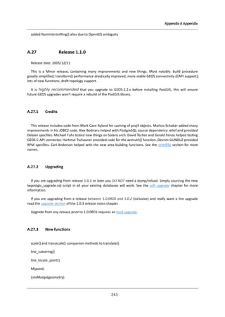 Appendix A Appendix

added NumInteriorRing() alias due to OpenGIS ambiguity

A.27

Release 1.1.0

Release date: 2005/12/21
This is a Minor release, containing many improvements and new things. Most notably: build procedure
greatly simplified; transform() performance drastically improved; more stable GEOS connectivity (CAPI support);
lots of new functions; draft topology support.
It is highly recommended that you upgrade to GEOS-2.2.x before installing PostGIS, this will ensure
future GEOS upgrades won't require a rebuild of the PostGIS library.

A.27.1

Credits

This release includes code from Mark Cave Ayland for caching of proj4 objects. Markus Schaber added many
improvements in his JDBC2 code. Alex Bodnaru helped with PostgreSQL source dependency relief and provided
Debian specfiles. Michael Fuhr tested new things on Solaris arch. David Techer and Gerald Fenoy helped testing
GEOS C-API connector. Hartmut Tschauner provided code for the azimuth() function. Devrim GUNDUZ provided
RPM specfiles. Carl Anderson helped with the new area building functions. See the credits section for more
names.

A.27.2

Upgrading

If you are upgrading from release 1.0.3 or later you DO NOT need a dump/reload. Simply sourcing the new
lwpostgis_upgrade.sql script in all your existing databases will work. See the soft upgrade chapter for more
information.
If you are upgrading from a release between 1.0.0RC6 and 1.0.2 (inclusive) and really want a live upgrade
read the upgrade section of the 1.0.3 release notes chapter.
Upgrade from any release prior to 1.0.0RC6 requires an hard upgrade.

A.27.3

New functions

scale() and transscale() companion methods to translate()
line_substring()
line_locate_point()
M(point)
LineMerge(geometry)

２ ３
４

 