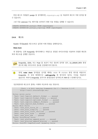 Chapter 2 설치

만일 래스터 지원없이 postgis 를 설치했다면, rtpostgis.sql 을 사용하여 래스터 지원 설치를 할
수 있습니다.
그런 다음 extension 기능 패키지를 설치하기 위한 다음 명령을 실행할 수 있습니다.
CREATE EXTENSION postgis FROM unpackaged;
CREATE EXTENSION postgis_topology FROM unpackaged;

2.4.4.

테스트

PostGIS 생성(build)을 테스트하고 싶다면 아래 명령을 실행하십시오.
Make check
위 명령어는 실제 PostgreSQL 데이터베이스 바탕으로 생성된 라이브러리를 이용하여 다양한 확인과
회귀 테스트를 실행할 것입니다.

PostgreSQL, GEOS, 또는 Proj4 를 표준이 아닌 경로에 설치한 경우, LD_LIBRARY_PATH 환경
변수에 해당 라이브러리 경로를 설정해주어야 합니다.

현재, make check 검사들을 실시할 때에는 PATH 와 PGPORT 환경 변수를 따릅니다.
PostgreSQL 의 설정 매개변수인 --with-pgconfig 에 명시되어 있어도 이것을 적용하지
않습니다. 따라서, PostgreSQL 설치시의 환경설정과 일치하도록 PATH 를 수정해주십시오.

성공하였다면 테스트의 결과는 아래와 비슷하게 나올 것입니다.
CUnit - A Unit testing framework for C - Version 2.1-0
http://cunit.sourceforge.net/
Suite: print_suite
Test: test_lwprint_default_format ... passed
Test: test_lwprint_format_orders ... passed
Test: test_lwprint_optional_format ... passed
Test: test_lwprint_oddball_formats ... passed
Test: test_lwprint_bad_formats ... passed
Suite: Misc Suite
Test: test_misc_force_2d ... passed
Test: test_misc_simplify ... passed
Test: test_misc_count_vertices ... passed
Test: test_misc_area ... passed
Test: test_misc_wkb ... passed
Suite: PointArray Suite
Test: test_ptarray_append_point ... passed
Test: test_ptarray_append_ptarray ... passed
Suite: PostGIS Computational Geometry Suite

１
４

 
