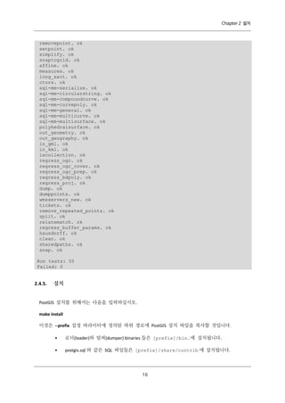 Chapter 2 설치

removepoint. ok
setpoint. ok
simplify. ok
snaptogrid. ok
affine. ok
measures. ok
long_xact. ok
ctors. ok
sql-mm-serialize. ok
sql-mm-circularstring. ok
sql-mm-compoundcurve. ok
sql-mm-curvepoly. ok
sql-mm-general. ok
sql-mm-multicurve. ok
sql-mm-multisurface. ok
polyhedralsurface. ok
out_geometry. ok
out_geography. ok
in_gml. ok
in_kml. ok
iscollection. ok
regress_ogc. ok
regress_ogc_cover. ok
regress_ogc_prep. ok
regress_bdpoly. ok
regress_proj. ok
dump. ok
dumppoints. ok
wmsservers_new. ok
tickets. ok
remove_repeated_points. ok
split. ok
relatematch. ok
regress_buffer_params. ok
hausdorff. ok
clean. ok
sharedpaths. ok
snap. ok
Run tests: 55
Failed: 0

2.4.5.

설치

PostGIS 설치를 위해서는 다음을 입력하십시오.
make install
이것은 --prefix 설정 파라미터에 정의된 하위 경로에 PostGIS 설치 파일을 복사할 것입니다.
•

로더(loader)와 덤퍼(dumper) binaries 들은 [prefix]/bin.에 설치됩니다.

•

postgis.sql 와 같은 SQL 파일들은 [prefix]/share/contrib 에 설치됩니다.

１
６

 