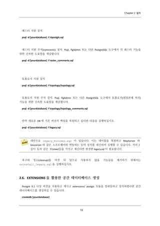 Chapter 2 설치

래스터 지원 설치
psql -d [yourdatabase] -f rtpostgis.sql

래스터 지원 주석(comments) 설치. Psql, PgAdmin 또는 다른 PostgreSQL 도구에서 각 래스터 기능을
위한 신속한 도움말을 제공합니다.
psql -d [yourdatabase] -f raster_comments.sql

토폴로지 지원 설치
psql -d [yourdatabase] -f topology/topology.sql

토폴로지 지원 주석 설치. Psql, PgAdmin 또는 다른 PostgreSQL 도구에서 토폴로지(위상관계 처리)
기능을 위한 신속한 도움말을 제공합니다.
psql -d [yourdatabase] -f topology/topology_comments.sql

만약 새로운 DB 에 기존 버전의 백업을 복원하고 싶다면 다음을 실행하십시오.
psql -d [yourdatabase] -f legacy.sql

대안으로 legacy_minimal.sql 이 있습니다. 이는 테이블을 복원하고 MapServer 와
Geoserver 와 같은 소프트웨어와 연동하는 등의 설치를 대신하여 실행할 수 있습니다. 거리 /
길이 등과 같은 뷰(view)들을 가지고 계신다면 완전한 legacy.sql 이 필요합니다.

복구와

청소(cleanup)를

마친

뒤

앞으로

사용하지

않을

기능들을

제거하기

위해서는

uninstall_legacy.sql 을 실행하십시오.

2.6. EXTENSIONS 을 활용한 공간 데이터베이스 생성
Postgre 9.1 이상 버전을 사용하고 계시고 extensions/ postgis 모듈을 컴파일하고 설치하였다면 공간
데이터베이스를 생성하실 수 있습니다.
createdb [yourdatabase]

１
８

 