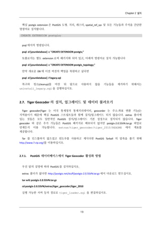 Chapter 2 설치

핵심 postgis extension 은 PostGIS 도형. 지리, 래스터, spatial_ref_sys 및 모든 기능들과 주석을 간단한
명령어로 설치합니다.
CREATE EXTENSION postgis;

psql 에서의 명령입니다.
psql -d [yourdatabase] -c "CREATE EXTENSION postgis;"
토폴로지는 별도 extension 로써 패키지화 되어 있고, 아래의 명령어로 설치 가능합니다
psql -d [yourdatabase] -c "CREATE EXTENSION postgis_topology;"
만약 새로운 DB 에 이전 버전의 백업을 복원하고 싶다면
psql -d [yourdatabase] -f legacy.sql
복구와

청소(cleanup)를

마친

뒤

앞으로

사용하지

않을

기능들을

제거하기

위해서는

uninstall_legacy.sql 을 실행하십시오.

2.7. Tiger Geocoder 의 설치, 업그레이드 및 데이터 불러오기
Tiger geocoder(Tiger 는 미국 통계청의 통계지리데이터, geocorder 는 주소-좌표 변환 기능)는
지역용이기 때문에 핵심 PostGIS 스트립트들과 함께 설치/업그레이드 되지 않습니다. extras 폴더에
있는 것들은 모두 일반적인 PostGIS 설치/업그레이드 기본 설정으로 설치되지 않습니다. Tiger
geocoder 와 같은 추가 기능들은 PostGIS 패키지로 배포되지 않지만 postgis-2.0.5SVN.tar.gz 파일로
언제든지

이용

가능합니다.

extras/tiger_geocoder/tiger_2010/README

에서

개요를

제공합니다.
Tar 를 인스톨하지 않으셨고 윈도우를 사용하고 계시다면 PostGIS Tarball 의 압축을 풀기 위해
http://www.7-zip.org/를 이용하십시오.

2.7.1.

PostGIS 데이터베이스에서 Tiger Geocoder 활성화 방법

우선 앞의 설명에 따라 PostGIS 를 설치하십시오.
extras 폴더가 없다면 http://postgis.net/stuff/postgis-2.0.5SVN.tar.gz 에서 다운로드 받으십시오.
tar xvfz postgis-2.0.5SVN.tar.gz
cd postgis-2.0.5SVN/extras/tiger_geocoder/tiger_2010
실행 가능한 서버 등의 경로로 tiger_loader.sql 을 편집하십시오.

１
９

 