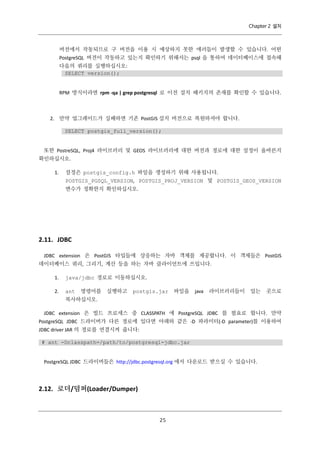 Chapter 2 설치

버전에서 작동되므로 구 버전을 이용 시 예상하지 못한 에러들이 발생할 수 있습니다. 어떤
PostgreSQL 버전이 작동하고 있는지 확인하기 위해서는 psql 을 통하여 데이터베이스에 접속해
다음의 쿼리를 실행하십시오:
SELECT version();

RPM 방식이라면 rpm -qa | grep postgresql 로 이전 설치 패키지의 존재를 확인할 수 있습니다.

2. 만약 업그레이드가 실패하면 기존 PostGIS 설치 버전으로 복원하셔야 합니다.
SELECT postgis_full_version();

또한 PostreSQL, Proj4 라이브러리 및 GEOS 라이브러리에 대한 버전과 경로에 대한 설정이 올바른지
확인하십시오.
1.

설정은 postgis_config.h 파일을 생성하기 위해 사용됩니다.
POSTGIS_PGSQL_VERSION, POSTGIS_PROJ_VERSION 및 POSTGIS_GEOS_VERSION
변수가 정확한지 확인하십시오.

2.11. JDBC
JDBC extension 은 PostGIS 타입들에 상응하는 자바 객체를 제공합니다. 이 객체들은 PostGIS
데이터베이스 쿼리, 그리기, 계산 등을 하는 자바 클라이언트에 쓰입니다.
1.

java/jdbc 경로로 이동하십시오.

2.

ant

명령어를

실행하고

postgis.jar

파일을

java

라이브러리들이

있는

곳으로

복사하십시오.
JDBC extension 은 빌드 프로세스 중 CLASSPATH 에 PostgreSQL JDBC 를 필요로 합니다. 만약
PostgreSQL JDBC 드라이버가 다른 경로에 있다면 아래와 같은 -D 파라미터(-D parameter)를 이용하여
JDBC driver JAR 의 경로를 연결시켜 줍니다:
# ant -Dclasspath=/path/to/postgresql-jdbc.jar

PostgreSQL JDBC 드라이버들은 http://jdbc.postgresql.org 에서 다운로드 받으실 수 있습니다.

2.12. 로더/덤퍼(Loader/Dumper)

２
５

 