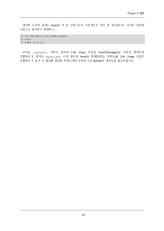 Chapter 2 설치

데이터 로더와 덤퍼는 PostGIS 의 한 부분으로서 자동적으로 설치 및 생성됩니다. 로더와 덤퍼를
수동으로 설치하기 위해서는:
# cd postgis-2.0.5SVN/loader
# make
# make install

로더는 shp2pgsql 이라고 불리며 ESRI Shape 파일을 PostGIS/PostgreSQL 다루기 알맞도록
전환합니다. 덤퍼는 pgsql2shp 이라 불리며 PostGIS 테이블(또는 쿼리들)을 ESRI Shape 파일로
전환합니다. 보다 더 상세한 설명을 원하신다면 온라인 도움말(help)과 매뉴얼을 참조하십시오.

２
６

 