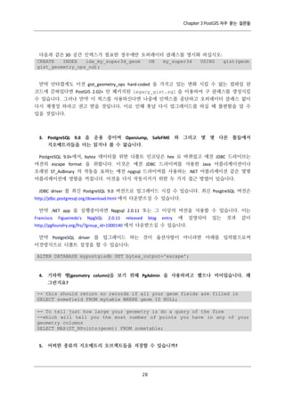 Chapter 3 PostGIS 자주 묻는 질문들

다음과 같은 3D 공간 인덱스가 필요한 경우에만 오퍼레이터 클래스를 명시화 하십시오:
CREATE
INDEX
idx_my_super3d_geom
ON
my_super3d
USING
gist(geom
gist_geometry_ops_nd);

만약 안타깝게도 이전 gist_geometry_ops hard-coded 을 가지고 있는 변화 시킬 수 없는 컴파일 된
코드에 갇혀있다면 PostGIS 2.02+ 안 패키지된 legacy_gist.sql 을 이용하여 구 클래스를 생성시킬
수 있습니다. 그러나 만약 이 픽스를 사용하신다면 나중에 인덱스를 중단하고 오퍼레이터 클래스 없이
다시 재생성 하라고 권고 받을 것입니다. 이로 인해 훗날 다시 업그레이드를 하실 때 불편함을 덜 수
있을 것입니다.

3.

PostgreSQL 9.0 을 운용 중이며 OpenJump, SafeFME 와 그리고 몇 몇 다른 툴들에서
지오메트리들을 더는 읽거나 볼 수 없습니다.

PostgreSQL 9.0+에서, bytea 데이터를 위한 디폴트 인코딩은 hex 로 바뀌었고 예전 JDBC 드라이브는
여전히 escape format 을 취합니다. 이것은 예전 JDBC 드라이버를 사용한 Java 어플리케이션이나
오래된 ST_AsBinary 의 작동을 요하는 예전 npgsql 드라이버를 사용하는 .NET 어플리케이션 같은 몇몇
어플리케이션에 영향을 끼칩니다. 이것을 다시 작동시키기 위한 두 가지 접근 방법이 있습니다.
JDBC driver 를 최신 PostgreSQL 9.0 버전으로 업그레이드 시킬 수 있습니다. 최신 PosgtreSQL 버전은
http://jdbc.postgresql.org/download.html 에서 다운받으실 수 있습니다.
만약 .NET app 을 실행중이라면 Npgsql 2.0.11 또는 그 이상의 버전을 사용할 수 있습니다. 이는
Francisco

Figueiredo's

NpgSQL

2.0.11

released

blog

entry

에

설명되어

있는

것과

같이

http://pgfoundry.org/frs/?group_id=1000140 에서 다운받으실 수 있습니다.
만약 PostgreSQL driver 를 업그레이드 하는 것이 옵션사항이 아니라면 아래를 입력함으로써
이전방식으로 디폴트 설정을 할 수 있습니다:
ALTER DATABASE mypostgisdb SET bytea_output='escape';

4.

기하학 행(geometry column)을 보기 위해 PgAdmin 을 사용하려고 했으나 비어있습니다. 왜
그런지요?

-- this should return no records if all your geom fields are filled in
SELECT somefield FROM mytable WHERE geom IS NULL;
-- To tell just how large your geometry is do a query of the form
--which will tell you the most number of points you have in any of your
geometry columns
SELECT MAX(ST_NPoints(geom)) FROM sometable;

5.

어떠한 종류의 지오메트리 오브젝트들을 저장할 수 있습니까?

２
８

 