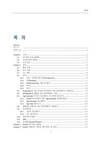 목 차

목 차
Abstract
목 차

................................................................................................................................................... i

감사의 글

..................................................................................................................................................1

Chapter 1.

소개 ......................................................................................................................................... ２

1.1.

프로젝트 운영 위원회 ............................................................................................................ ２

1.2.

과거와 현재 공헌자 ............................................................................................................... ３

1.3.

추가 정보 ................................................................................................................................ ４

Chapter 2.

설치 ......................................................................................................................................... ６

2.1.

짧은 설명 ................................................................................................................................ ６

2.2.

요구 사양 ................................................................................................................................ ７

2.3.

소스 획득 ................................................................................................................................ ８

2.4.

설치 ......................................................................................................................................... ９
2.4.1.

리눅스 설치를 위한 설정(configuration) ....................................................................... ９

2.4.2.

생성(Building) .............................................................................................................. １１

2.4.3.

PostGIS extensions 생성 및 배치 ............................................................................... １２

2.4.4.

테스트 ......................................................................................................................... １４

2.4.5.

설치 ............................................................................................................................. １６

2.5.

PostgreSQL 9.1 미만 버전에 공간정보가 적용 데이터베이스 생성하기.......................... １７

2.6.

EXTENSIONS 을 활용한 공간 데이터베이스 생성 ............................................................. １８
Tiger Geocoder 의 설치, 업그레이드 및 데이터 불러오기 ............................................... １９

2.7.

2.7.1.

PostGIS 데이터베이스에서 Tiger Geocoder 활성화 방법.......................................... １９

2.7.2.

Tiger Geocoder 업그레이드 ........................................................................................ ２０

2.7.3.

Tiger Data 불러오기 .................................................................................................... ２０

2.8.

템플릿을 이용하여 공간 데이터베이스 생성하기 ............................................................ ２１

2.9.

업그레이딩 .......................................................................................................................... ２１
2.9.1.

소프트 업그레이드 ..................................................................................................... ２２

2.9.2.

하드 업그레이드 ......................................................................................................... ２３

2.10.

일반적인 문제들 ................................................................................................................. ２４

2.11.

JDBC..................................................................................................................................... ２５

2.12.

로더/덤퍼(Loader/Dumper) ................................................................................................. ２５

Chapter 3.

PostGIS 자주 묻는 질문들 .................................................................................................. ２７

Chapter 4.

PostGIS 사용하기: 데이터 매니지먼트 및 쿼리 ............................................................... ３４
i

 