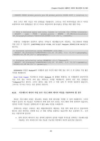 Chapter 4 PostGIS 사용하기: 데이터 매니지먼트 및 쿼리

CREATE INDEX global_points_gix ON global_points USING GIST ( location );

쿼리 그리고 계측 기능은 미터 단위들을 사용합니다. 그러므로 거리 파리미터들은 반드시 미터로
표현되어야 하며 반환값들은 반드시 미터로 예상되어야 합니다(또는 면적을 위한 평방 미터)

-- Show a distance query and note, London is outside the 1000km tolerance
SELECT
name
FROM
global_points
WHERE
ST_DWithin(location,
ST_GeographyFromText('SRID=4326;POINT(-110 29)'), 1000000);
비행기로 시애틀에서 런던까지 얼마나 가까운지 계산해봄으로써 작동하는 지오그래피의 파워를
직접 보실 수 있습니다. (LINESTRING(-122.33 47.606, 0.0 51.5))이 Reykjavik (POINT(-21.96 64.15)으로
됩니다.)
-- Distance calculation using GEOGRAPHY (122.2km)
SELECT ST_Distance('LINESTRING(-122.33 47.606,
'POINT(-21.96 64.15)':: geography);

0.0

-- Distance calculation using GEOMETRY (13.3 "degrees")
SELECT ST_Distance('LINESTRING(-122.33 47.606, 0.0
'POINT(-21.96 64.15)':: geometry);

51.5)'::geography,

51.5)'::geometry,

GEOGRAPHY 타입은 Reykjavik와 시애틀과 런던 사이의 대권 비행 경로 사이 구 위 실제로 가장 짧은
거리를 계산합니다.
Great Circle mapper 지오메트리 타입은 Reykjavik 와 편평한 세계지도 위 시애틀에서 런던까지의
직선 거리 경로 사이의 의미 없는 데카르트 거리를 계산합니다. 결과의 아주 작은 단위들은
“도(degrees)”라고 합니다. 그러나 결과는 점들 간의 그 어떤 실제 각 차이에 상응하지 않습니다.
그러므로 “도”라고 부르는 것은 잘못된 것입니다.

4.2.2.

지오메트리 데이터 타입 보다 지오그래피 데이터 타입을 사용하여야 할 경우

새로운 지오그래피 타입은 경도/위도 좌표들 위에 데이터를 저장할 수 있게 허용합니다. 그러나
비용이 듭니다: 몇 기능들은 지오메트리 위에 정의 되기 보다는 지오그래피 위에 정의되어 있습니다;
정의된 이러한 기능들은 실행되는데 더 많은 GPU 시간을 소요합니다.
선택하시는 타입은 구축하고 계신 애플리케이션의 예상되는 작업 영역 위에 반드시 길들여져야
합니다. 본인 데이터는 전세계 또는 큰 대륙 영역을 포괄하고 있습니까? 혹은 로컬에서 주ㅡ 국가
또는 지방자치제 입니까?


만약 본인의 데이터가 작은 영역에 포괄되어 있다면 적절한 투사도를 선택하고 지오메트리를
사용하는 것이 퍼포먼스와 이용 가능한 기능적인 측면에서 최선의 솔루션일 것입니다.

４
０

 