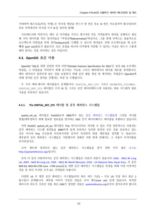 Chapter 4 PostGIS 사용하기: 데이터 매니지먼트 및 쿼리

거대하며 테스트들(거리, 억제) 은 꼭지점 명단을 반드시 한 번은 또는 N 번은 가로질러야 합니다(다른
후보 피쳐에서의 꼭지점 수가 N 일 경우와 함께)
지오메트리와 마찬가지, 매우 큰 다각형을 가지고 계시지만 작은 지역들에서 쿼리들 실행하고 계실
때 기하 데이터를 작은 덩어리들로 “비정규화(denormalize)”하십시오. 그를 통해 인덱스는 효율적으로
오브젝트의 부분들을 하위 쿼리(subquery)를 수행할 수 있으며 쿼리들은 전체 오브젝트들을 매 순간
빼낼 (pull out)필요가 없습니다. 모든 유럽을 하나의 다각형에 저장할 수 있다는 사실은 반드시 그렇게
해야 된다는 것을 의미하는 것은 아닙니다.

4.3. OpenGIS 표준 이용
OpenGIS "SQL을 위한 간단한 피쳐 사양서(Simple Features Specification for SQL)"은 표준 GIS 오브젝트
타입들, 그 타입들을 처리하기 위해 요구되는 기능들 그리고 메타데이터 테이블 세트를 정의합니다.
메타 데이터가 일관되게 남는 것을 보장하기 위해 공간 행을 생성 및 제거하는 작업들이 OpenGIS에
의해 정의된 공간 절차들 진행되는 과정 중 수행됩니다.
두 가지 메타-데이터 테이블들이 존재합니다: SPATIAL_REF_SYS 그리고 GEOMETRY_COLUMNS.
SPATIAL_REF_SYS 테이블은 수치 ID 들 그리고 공간 데이터베이스에 사용되는 좌표 시스템의 원문
기술을 보유하고 있습니다.

4.3.1.

The SPATIAL_REF_SYS 테이블 및 공간 레퍼런스 시스템들

spatial_ref_sys 테이블은 PostGIS로써 3000개가 넘는 공간 레퍼런스 시스템들과 그것들 사이를
변형/재투영하기 위해 필요한 정보들을 열거하는 OGC 인식 데이터베이스 테이블을 포함하고 있습니다.
비록 PostGIS spatial_ref_sys 테이블은 Proj 라이브러리로 처리될 수 있는 가장 일반적으로 사용되는
공간 레퍼런스 시스템 정의들을 3000여개 넘게 보유하고 있지만 알려진 모든 것을 보유하고 있는
것은 아니며 Proj 구조들에 익숙하시다면 심지어 자신만의 맞춤 재투영을 정의할 수 있습니다.
대부분의 공간 레퍼런스 시스템들은 지방별이며 정해진 지방 밖에 관해서는 그 사용이 무의미함을
인지하십시오.
코어 세트에 정의되지 않는
http://spatialreference.org/입니다.

공간

레퍼런스

시스템들을

찾기

위한

아주

좋은

소스는

보다 더 널리 사용되어지는 공간 레퍼런스 시스템들은 다음의 것들이 있습니다: 4326 - WGS 84 Long
Lat, 4269 - NAD 83 Long Lat, 3395 - WGS 84 World Mercator, 2163 - US National Atlas Equal Area, 각 공간
NAD 83, WGS 84 UTM zone - UTM zones들을 위한 공간 레퍼런스 시스템들은 측정을 위해 가장 이상적인
것들 중 하나 이지만 오직 6도 지역들만 다룹니다.
다양한 US 주 평면 공간 레퍼런스 시스템들(미터 혹은 피트 기준) – 주로 US 주당 하나 혹은 2
출구들이 존재합니다. 대부분 미터가 기준인 것들은 코어 세트(core set) 안에 있습니다. 하지만
대다수의 피트가 기준인 것들 혹은 ESRI가 생성한 것들은 spatialreference.org로부터 끌어오셔야 합니다.

４
２

 