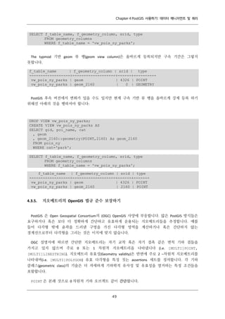 Chapter 4 PostGIS 사용하기: 데이터 매니지먼트 및 쿼리

SELECT f_table_name, f_geometry_column, srid, type
FROM geometry_columns
WHERE f_table_name = 'vw_pois_ny_parks';

The typmod 기반 geom 뷰 행(geom view column)은 올바르게 등록되지만 구속 기간은 그렇지
못합니다.
f_table_name
| f_geometry_column | srid | type
------------------+-------------------+------+---------vw_pois_ny_parks | geom
| 4326 | POINT
vw_pois_ny_parks | geom_2160
|
0 | GEOMETRY

PostGIS 후속 버전에서 변화가 있을 수도 있지만 현재 구속 기반 뷰 행을 올바르게 강제 등록 하기
위해선 아래의 것을 행하셔야 합니다:

DROP VIEW vw_pois_ny_parks;
CREATE VIEW vw_pois_ny_parks AS
SELECT gid, poi_name, cat
, geom
, geom_2160::geometry(POINT,2160) As geom_2160
FROM pois_ny
WHERE cat='park';
SELECT f_table_name, f_geometry_column, srid, type
FROM geometry_columns
WHERE f_table_name = 'vw_pois_ny_parks';
f_table_name | f_geometry_column | srid | type
------------------+-------------------+------+------vw_pois_ny_parks | geom
| 4326 | POINT
vw_pois_ny_parks | geom_2160
| 2160 | POINT

4.3.5.

지오메트리의 OpenGIS 법규 준수 보장하기

PostGIS 은 Open Geospatial Consortium의 (OGC) OpenGIS 사양에 부응합니다. 많은 PostGIS 방식들은
요구하거나 혹은 보다 더 정확하게 간단하고 유효하게 운용되는 지오메트리들을 추정합니다. 예를
들어 다각형 밖에 윤곽을 드러낸 구멍을 가진 다각형 영역을 계산하거나 혹은 간단하지 않는
경계선으로부터 다각형을 그리는 것은 이치에 맞지 않습니다.
OGC 설명서에 따르면 간단한 지오메트리는 자기 교착 혹은 자기 접촉 같은 변칙 기하 점들을
가지고 있지 않으며 주로 0 또는 1 차원적 지오메트리을 나타냅니다 (i.e. [MULTI]POINT,
[MULTI]LINESTRING). 지오메트리 유효성(Geometry validity)은 반면에 주로 2 –차원적 지오메트리를
나타내며(i.e. [MULTI]POLYGON) 유효 다각형을 특징 짓는 assertions 세트를 정의합니다. 각 기하
클래스(geometric class)의 기술은 더 자세하게 기하학적 유사성 및 유효성을 열거하는 특정 조건들을
포함합니다.
POINT 은 본래 것으로 0 차원적 기하 오브젝트 같이 간단합니다.

４
９

 