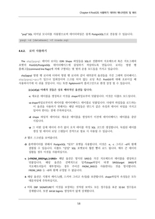 Chapter 4 PostGIS 사용하기: 데이터 매니지먼트 및 쿼리

"psql" SQL 터미널 모니터를 사용함으로써 데이터파일은 쉽게 PostgreSQL으로 전송될 수 있습니다:
psql -d [database] -f roads.sql

4.4.2.

로더 사용하기

The shp2pgsql 데이터 로더는 ESRI Shape 파일들을 SQL로 전환하여 지오메트리 혹은 지오그래피
포맷의 PostGIS/PostgreSQL 데이터베이스에 삽입하기 적당하도록 만듭니다. 로더는 명령 행
플래그들(command line flags)에 의해 구별되는 몇 몇의 운용 모드들을 가지고 있습니다:
shp2pgsql 명령 행 로더에 더하여 명령 행 로더와 같이 대부분의 옵션들을 가진 그래픽 인터페이스
shp2pgsql-gui가 있으나 일회성이며 스크립 되지 않는 로딩 혹은 PostGIS에 대해 초보이실 때
사용하시기에 더 쉬울 것입니다. 이는 또한 PgAdminIII의 플러그인으로 환경 설정 될 수 있습니다.
(c|a|d|p) 아래의 것들은 상호 배타적인 옵션들 입니다:
-c 새로운 테이블을 생성하고 이것을 shape파일로부터 덧붙입니다. 이것은 디폴트 모드입니다.
-a shape파일로부터의 데이터를 데이터베이스 테이블로 덧붙입니다. 다량의 파일들을 로드하는
이 옵션을 사용하기 위해서는 해당 파일들은 반드시 같은 속성과 데이터 타입을 가지고
있어야 한다는 점에 주목하십시오.
-d shape 파일의 데이터로 새로운 테이블을 생성하기 이전에 데이터베이스 테이블을 중단
시킵니다.
-p 그 어떤 실제 데이터 추가 없이 오직 테이블 작성 SQL 코드만 생성합니다. 독립된 테이블
생성 및 데이터 로딩 스텝들이 전적으로 필요 시 사용될 수 있습니다.
-? 헬프 스크린을 보여줍니다.
-D 출력데이터를 위해서 PostgreSQL “덤프” 포맷을 사용합니다. 이것은 -a, -c 그리고 –d와 함께
결합될 수 있습니다. 디폴트 “삽입” SQL 포맷보다 훨씬 빨리 로드 됩니다. 매우 큰 데이터
집합들 경우 이것을 사용하십시오.
-s [<FROM_SRID%gt;:]<SRID> 해당 옵션은 명시된 SIRD을 가진 지오메트리 테이블을 생성하고
덧붙입니다. 해당 옵션은 선택적으로 입력shape파일이 타겟 SRID(target SRID)에
지오메트리들이 재투영되는 경우 주어진 FROM_SRID을 사용한다는 것을 명시합니다.
FROM_SRID 는 –D와 함께 규정될 수 없습니다.
-k 해당 옵션은 식별자 케이스(행, 스키마 그리고 속성)를 보관합니다. shape파일의 속성들은 모두
대문자임에 주목하십시오.
-i 비록 DBF SIGNATURE이 이것을 보장하는 것처럼 보여도 모든 정수들을 표준 32-bit 정수들로
강제합니다. 또한 64-bit bigints 생성하지 않게 강제합니다.

５
８

 