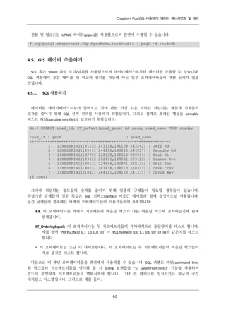 Chapter 4 PostGIS 사용하기: 데이터 매니지먼트 및 쿼리

전환 및 업로드는 UPNIC 파이프(pipes)를 사용함으로써 한번에 수행될 수 있습니다:
# shp2pgsql shaperoads.shp myschema.roadstable | psql -d roadsdb

4.5. GIS 데이터 추출하기
SQL 혹은 Shape 파일 로더/덤퍼를 사용함으로써 데이터베이스로부터 데이터를 추출할 수 있습니다.
SQL 섹션에서 공간 테이블 위 비교와 쿼리를 가능케 하는 일부 오퍼레이터들에 대한 논의가 있을
것입니다.

4.5.1.

SQL 사용하기

데이터를 데이터베이스로부터 끌어오는 것에 관한 가장 쉬운 의미는 리턴되는 행들과 기록들의
숫자를 줄이기 위해 SQL 선택 권리를 사용하기 위함입니다. 그리고 결과로 초래된 행들을 parsable
텍스트 파일(parsable text file)로 덤프하기 위함입니다:
db=# SELECT road_id, ST_AsText(road_geom) AS geom, road_name FROM roads;
road_id | geom
| road_name
--------+-----------------------------------------+----------1 | LINESTRING(191232 243118,191108 243242) | Jeff Rd
2 | LINESTRING(189141 244158,189265 244817) | Geordie Rd
3 | LINESTRING(192783 228138,192612 229814) | Paul St
4 | LINESTRING(189412 252431,189631 259122) | Graeme Ave
5 | LINESTRING(190131 224148,190871 228134) | Phil Tce
6 | LINESTRING(198231 263418,198213 268322) | Dave Cres
7 | LINESTRING(218421 284121,224123 241231) | Chris Way
(6 rows)

그러나 리턴되는 필드들의 숫자를 줄이기 위해 일종의 규제들이 필요할 경우들이 있습니다.
속성기반 규제들의 경우 똑같은 SQL 신택스(syntax) 비공간 테이블과 함께 정상적으로 사용합니다.
공간 규제들의 경우에는 아래의 오퍼레이트들이 이용가능하며 유효합니다:
&& 이 오퍼레이터는 하나의 지오메트리 바운딩 박스가 다른 바운딩 박스와 교차하는지에 관해
말해줍니다.
ST_OrderingEquals 이 오퍼레이터는 두 지오메트리들이 기하하적으로 동일한지를 테스트 합니다.
예를 들어 'POLYGON((0 0,1 1,1 0,0 0))' 이 'POLYGON((0 0,1 1,1 0,0 0))' (it is)와 같은지를 테스트
합니다.
= 이 오퍼레이트는 조금 더 나이브합니다. 이 오퍼레이트는 두 지오메트리들의 바운딩 박스들이
서로 같지만 테스트 합니다.
다음으로 이 해당 오퍼레이터들을 쿼리에서 사용하실 수 있습니다. SQL 커맨드 라인(command line)
위 박스들과 지오메트리들을 명시화 할 시 string 표현들을 "ST_GeomFromText()" 기능을 사용하여
반드시 분명하게 지오메트리들로 변화시켜야 합니다. 312 은 데이터를 일치시키는 허구의 공간
레퍼런스 시스템입니다. 그러므로 예를 들어:

６
０

 
