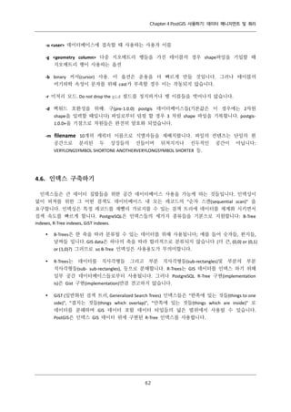 Chapter 4 PostGIS 사용하기: 데이터 매니지먼트 및 쿼리

-u <user> 데이터베이스에 접속할 때 사용하는 사용자 이름
-g <geometry column> 다중 지오메트리 행들을 가진 테이블의 경우 shape파일을 기입할 때
지오메트리 행이 사용하는 옵션
-b binary 커서(cursor) 사용. 이 옵션은 운용을 더 빠르게 만들 것입니다. 그러나 테이블의
비기하학 속성이 문자를 위해 cast가 부족할 경우 이는 작동되지 않습니다.
-r 미처리 모드. Do not drop the gid 필드를 정지하거나 행 이름들을 벗어나지 않습니다.
-d 백워드 호환성을 위해: 구(pre-1.0.0) postgis 데이터베이스들(기본값은 이 경우에는 2차원
shape을 입력할 때입니다) 파일로부터 덤핑 할 경우 3 차원 shape 파일을 기록합니다. postgis1.0.0+을 기점으로 차원들은 완전히 암호화 되었습니다.
-m

filename 10개의 캐릭터 이름으로 식별자들을 재배치합니다. 파일의 컨텐츠는 단일의 흰
공간으로 분리된 두 상징들의 선들이며 뒤쳐지거나 선두적인
VERYLONGSYMBOL SHORTONE ANOTHERVERYLONGSYMBOL SHORTER 등.

공간이

아닙니다:

4.6. 인덱스 구축하기
인덱스들은 큰 데이터 집합들을 위한 공간 데이터베이스 사용을 가능케 하는 것들입니다. 인덱싱이
없이 피쳐를 위한 그 어떤 검색도 데이터베이스 내 모든 레코드의 “순차 스캔(sequential scan)” 을
요구합니다. 인덱싱은 특정 레코드를 재빨리 가로지를 수 있는 검색 트리에 데이터를 체계화 시키면서
검색 속도를 빠르게 합니다. PostgreSQL은 인덱스들의 세가지 종류들을 기본으로 지원합니다: B-Tree
indexes, R-Tree indexes, GiST indexes.


B-Trees은 한 축을 따라 분류될 수 있는 데이터를 위해 사용됩니다; 예를 들어 숫자들, 편지들,
날짜들 입니다. GIS data은 하나의 축을 따라 합리적으로 분류되지 않습니다 (더 큰, (0,0) or (0,1)
or (1,0)?) 그러므로 so B-Tree 인덱싱은 사용용도가 무의미합니다.



R-Trees는 데이터를 직사각형들 그리고 부분 직사각형들(sub-rectangles)및 부분의 부분
직사각형들(sub- sub-rectangles), 등으로 분해합니다. R-Trees는 GIS 데이터를 인덱스 하기 위해
일부 공간 데이터베이스들로부터 사용됩니다. 그러나 PostgreSQL R-Tree 구현(implementation
is)은 Gist 구현(implementation)만큼 견고하지 않습니다.



GiST (일반화된 검색 트리, Generalized Search Trees) 인덱스들은 “한쪽에 있는 것들(things to one
side)", "겹치는 것들(things which overlap)", "안쪽에 있는 것들(things which are inside)" 로
데이터를 분해하며 GIS 데이터 포함 데이터 타입들의 넓은 범위에서 사용될 수 있습니다.
PostGIS은 인덱스 GIS 데이터 위에 구현된 R-Tree 인덱스를 사용합니다.

６
２

 