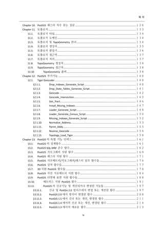 목 차

Chapter 10. PostGIS 래스터 자주 묻는 질문 .....................................................................................１２６
Chapter 11. 토폴로지 ........................................................................................................................... １３３
11.1.

토폴로지 타입..................................................................................................................１３４

11.2.

토폴로지 도메인 ..............................................................................................................１３４

11.3.

토폴로지 및 TopoGeometry 관리 ...................................................................................１３４

11.4.

토폴로지 생성자 ..............................................................................................................１３５

11.5.

토폴로지 편집기 ..............................................................................................................１３６

11.6.

토폴로지 접근자 ..............................................................................................................１３７

11.7.

토폴로지 처리..................................................................................................................１３７

11.8.

TopoGeometry 생성자 .....................................................................................................１３８

11.9.

TopoGeometry 접근자 .....................................................................................................１３８
TopoGeometry 출력 .................................................................................................１３８

11.10.

Chapter 12. PostGIS 부가기능 .............................................................................................................１４０
12.1.

Tiger Geocoder .................................................................................................................１４０

12.1.1.

Drop_Indexes_Generate_Script ........................................................................１４０

12.1.2.

Drop_State_Tables_Generate_Script.................................................................１４１

12.1.3.

Geocode ...........................................................................................................１４２

12.1.4.

Geocode_Intersection.......................................................................................１４５

12.1.5.

Get_Tract ..........................................................................................................１４６

12.1.6.

Install_Mssing_Indexes .....................................................................................１４７

12.1.7.

Loader_Generate_Script ...................................................................................１４８

12.1.8.

Loader_Generate_Census_Script ......................................................................１５０

12.1.9.

Missing_Indexes_Generate_Script ....................................................................１５２

12.1.10.

Normalize_Address ........................................................................................... １５３

12.1.11.

Pprint_Addy......................................................................................................１５５

12.1.12.

Reverse_Geocode .............................................................................................１５６

12.1.13.

Topology_Load_Tiger ........................................................................................１５８

Chapter 13. PostGIS 의 특별 기능 인덱스 .......................................................................................... １６１
13.1.

PostGIS 의 집계함수 ........................................................................................................１６１

13.2.

PostGIS SQL-MM 준수 함수.............................................................................................１６２

13.3.

PostGIS 지오그래피 지원 함수 .......................................................................................１６９

13.4.

PostGIS 래스터 지원 함수 ..............................................................................................１７１

13.5.

PostGIS 지오메트리/지오그래피/래스터 덤프 함수들 ...................................................１７６

13.6.

PostGIS 상자 함수들........................................................................................................１７７

13.7.

3D 지원 PostGIS 함수들 ..................................................................................................１７８

13.8.

PostGIS 곡선 지오메트리 지원 함수 ..............................................................................１８４

13.9.

PostGIS 다면체 표면 지원 함수들..................................................................................１８８

13.10.

매트릭스 지원 PostGIS 함수...................................................................................１９１

13.11.

PostGIS 의 신규기능 및 개선되거나 변경된 기능들 .............................................１９７

13.11.1.

신규 및 PostGis 2.0 릴리즈에서 변경 또는 개선된 함수 .............................１９７

13.11.2.

PostGIS 2.0 에서 방식이 변경된 함수 ............................................................２０８

13.11.3.

PostGIS 1.5 에서 신규 또는 개선, 변경된 함수 .............................................２１１

13.11.4.

PostGIS 1.4 에서의 신규 또는 개선, 변경된 함수 .........................................２１４

13.11.5.

PostGIS 1.3 에서의 새로운 함수......................................................................２１５
iv

 