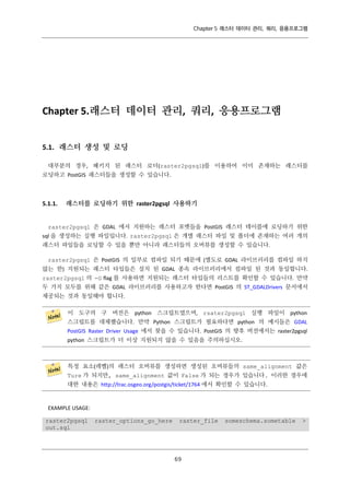 Chapter 5 래스터 데이터 관리, 쿼리, 응용프로그램

Chapter 5.래스터 데이터 관리, 쿼리, 응용프로그램
5.1. 래스터 생성 및 로딩
대부분의 경우, 패키지 된 래스터 로더(raster2pgsql)를 이용하여 이미 존재하는 래스터를
로딩하고 PostGIS 래스터들을 생성할 수 있습니다.

5.1.1.

래스터를 로딩하기 위한 raster2pgsql 사용하기

raster2pgsql 은 GDAL 에서 지원하는 래스터 포맷들을 PostGIS 래스터 테이블에 로딩하기 위한
sql 을 생성하는 실행 파일입니다. raster2pgsql 은 개별 래스터 파일 및 폴더에 존재하는 여러 개의
래스터 파일들을 로딩할 수 있을 뿐만 아니라 래스터들의 오버뷰를 생성할 수 있습니다.
raster2pgsql 은 PostGIS 의 일부로 컴파일 되기 때문에 (별도로 GDAL 라이브러리를 컴파일 하지
않는 한) 지원되는 래스터 타입들은 설치 된 GDAL 종속 라이브러리에서 컴파일 된 것과 동일합니다.
raster2pgsql 의 -G flag 를 사용하면 지원되는 래스터 타입들의 리스트를 확인할 수 있습니다. 만약
두 가지 모두를 위해 같은 GDAL 라이브러리를 사용하고자 한다면 PostGIS 의 ST_GDALDrivers 문서에서
제공되는 것과 동일해야 합니다.
이 도구의 구 버전은 python 스크립트였으며, rsater2pgsql 실행 파일이 python
스크립트를 대체했습니다. 만약 Python 스크립트가 필요하다면 python 의 예시들은 GDAL
PostGIS Raster Driver Usage 에서 찾을 수 있습니다. PostGIS 의 향후 버전에서는 raster2pgsql
python 스크립트가 더 이상 지원되지 않을 수 있음을 주의하십시오.

특정 요소(레벨)의 래스터 오버뷰를 생성하면 생성된 오버뷰들의 same_alignment 값은
Ture 가 되지만, same_alignment 값이 False 가 되는 경우가 있습니다. 이러한 경우에
대한 내용은 http://trac.osgeo.org/postgis/ticket/1764 에서 확인할 수 있습니다.

EXAMPLE USAGE:
raster2pgsql
out.sql

raster_options_go_here

raster_file

６
９

someschema.sometable

>

 
