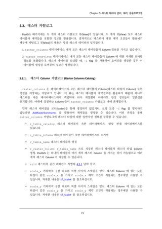 Chapter 5 래스터 데이터 관리, 쿼리, 응용프로그램

5.2. 래스터 카탈로그
PostGIS 패키지에는 두 개의 래스터 카탈로그 뷰(View)가 있습니다. 두 개의 뷰(View) 모두 래스터
테이블의 제약들을 포함한 정보를 활용합니다. 결과적으로 래스터에 대한 제약 조건들이 활용되기
때문에 카탈로그 뷰(View)의 내용은 항상 래스터 데이터와 일치합니다.
1. raster_columns 데이터베이스 내의 모든 래스터 테이블들의 Column 정보를 가지고 있습니다.
2. raster_overviews 데이터베이스 내의 모든 래스터 테이블들의 Column 에 대한 자세한 오버뷰
정보를 포함합니다. 래스터 데이터를 로딩할 때, -l flag 를 사용하여 오버뷰를 생성한 경우 이
테이블에 생성된 오버뷰의 정보가 생성됩니다.

5.2.1.

래스터 Column 카탈로그 (Raster Columns Catalog)

raster_columns 는 데이터베이스의 모든 래스터 테이블의 Column(래스터 타입의 Column) 들의
명칭을 저장하는 카탈로그 입니다. 이 뷰는 래스터 테이블의 제약정보를 활용하기 때문에 하나의
래스터를

다른

데이터베이스에서

백업하여 다시

저장했다

하더라도

항상 정보들이 일관성을

유지합니다. 아래에 설명하는 Column 들이 raster_columns 카탈로그 내에 존재합니다.
만약 래스터 테이블을 로더(loader)를 통해 생성하지 않았거나, 로딩 도중 –C flag 를 명시하지
않았다면 AddRasterConstraints 를 활용하여 제약들을 생성할 수 있습니다. 이런 과정을 통해
raster_columns 카탈로그에 래스터 타일에 대한 일반적인 정보를 등록할 수 있습니다.


r_table_catalog

래스터

테이블이

속한

데이터베이스.

항상

현재

데이터베이스를

읽습니다.


r_table_schema 래스터 테이블이 속한 데이터베이스의 스키마



r_table_name 래스터 테이블의 명칭



r_raster_column r_table_name 으로 저장된 래스터 테이블의 래스터 타입 Column
명칭. PostGIS 는 하나의 테이블이 여러 개의 래스터 Column 을 가지는 것이 가능함으로 여러
개의 래스터 Column 이 저장될 수 있습니다.



srid 래스터의 공간 레퍼런스 식별자. 4.3.1 단락 참고.



scale_x 기하학적 공간 좌표와 픽셀 사이의 스케일을 명시. 래스터 Column 에 있는 모든
타일이 같은 scale_x 를 가지고 scale_x 제약 조건이 적용되는 경우에만 사용할 수
있습니다. 자세한 내용은 ST_ScaleX 를 참조하십시오.



scale_y 기하학적 공간 좌표와 픽셀 사이의 스케일을 명시. 래스터 Column 에 있는 모든
타일이 같은 scale_y 를 가지고 scale_y 제약 조건이 적용되는 경우에만 사용할 수
있습니다. 자세한 내용은 ST_ScaleY 를 참조하십시오.

７
５

 