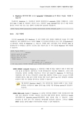 Chapter 6 PostGIS 지오메트리 사용하기: 어플리케이션 만들기

5. MapServer 레이어에 대한 소스로 "geography" 컬럼(PostGIS 1.5 의 새로운 기능)을 사용할 수
있습니까
가능합니다. MapServer 는 지오메트리 컬럼과 동일한것으로 geography 컬럼을 이해합니다. 그러나
항상 4326 의 SRID 를 사용하여. 당신의 DATA 구문에서 "using srid=4326”절을 반드시 포함 하여야
합니다. 나머지 다른 모든 것은 정확히 지오메트리와 동일하게 작동합니다.
DATA "geog FROM geogtable USING SRID=4326 USING UNIQUE gid"

6.1.3.

고급 사용법

USING pseudo-SQL 절은 MapServer 가 보다 복잡한 쿼리 결과를 이해하는데 도움을 주기 위해
사용됩니다. 보다 명확하게 (DATA 정의의 "FROM" 의 오른쪽에 명시한) 뷰 또는 부속 질의(subselect)가
소스테이블로 사용될 때 MapServer 는 자동으로 각행에 대한 고유식별자 또한 테이블의 SRID 를
결정하는데 더 어려움을 느낍니다. USING 절은 다음과 같은 두 가지 정보를 MapServer 에게 제공할
수 있습니다:
DATA "geom FROM (
SELECT
table1.geom AS geom,
table1.gid AS gid,
table2.data AS data
FROM table1 7
LEFT JOIN table2
ON table1.id = table2.id
) AS new_table USING UNIQUE gid USING SRID=4326"

USING UNIQUE <uniqueid> MapServer 는 맵쿼리를 수행할 때 행을 식별하기 위해 각 행에 대한
고유 ID 를 요구합니다. 일반적으로 시스템 테이블로부터 주요키를 식별합니다. 그러나 뷰와
부속질의는 알려진 고유행을 자동적으로 가지고 있지 않습니다. MapServer 의 쿼리기능을
사용하려는 경우 뷰 또는 부속질의가 고유값 열을 포함하고 이것을 USING UNIQUE 와 함께
선언해야 합니다. 예를 들어 이러한 목적을 위한 주요키 값들의 nee 혹은 결과값의 고유함을
보장하기 위한 추가 컬럼을 명시적으로 선언할 수 있습니다.
"맵 쿼리하기 (Quering a Map)"는 지도 위치에 있는 정보를 요청할 수 있는 지도를
클릭하는 동작입니다. DATA 정의의 SQL 질의를 "맵 쿼리(map queries)"와 혼동하지
마십시오.

USING SRID=<srid> PostGIS 은 MapServer 로 올바른 데이터를 반환하기 위해 지오메트리에 의해
어떤 공간 레퍼런싱 시스템이 사용되고 있는지에 대해 알아야 합니다. 일반적으로 PostGIS
데이터베이스에 "geometry_columns"테이블에서 해당 정보를 찾을 수 있습니다. 그러나
부속질의 및 뷰와 같이 즉시 만들어진 테이블에겐 불가능한 일입니다. 그러므로

SRID= 옵션은 올바른 SRID 가 데이터정의에 지정될 수 있게 허용합니다.

８
７

USING

 