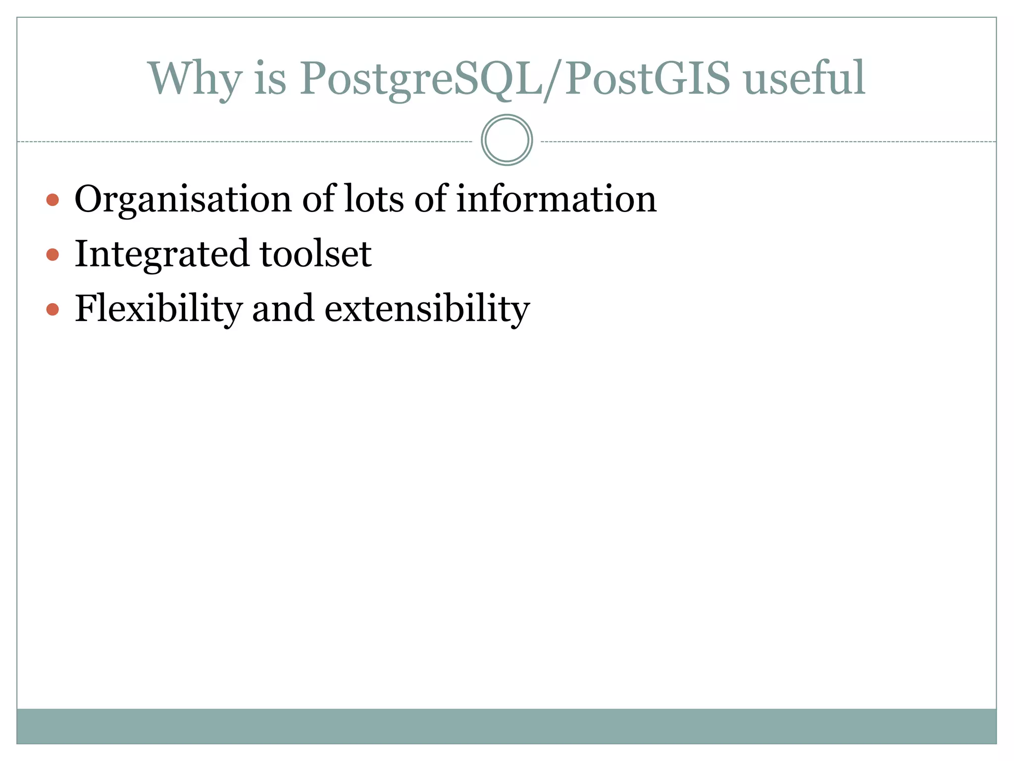 Why is PostgreSQL/PostGIS useful
 Organisation of lots of information
 Integrated toolset
 Flexibility and extensibility
 