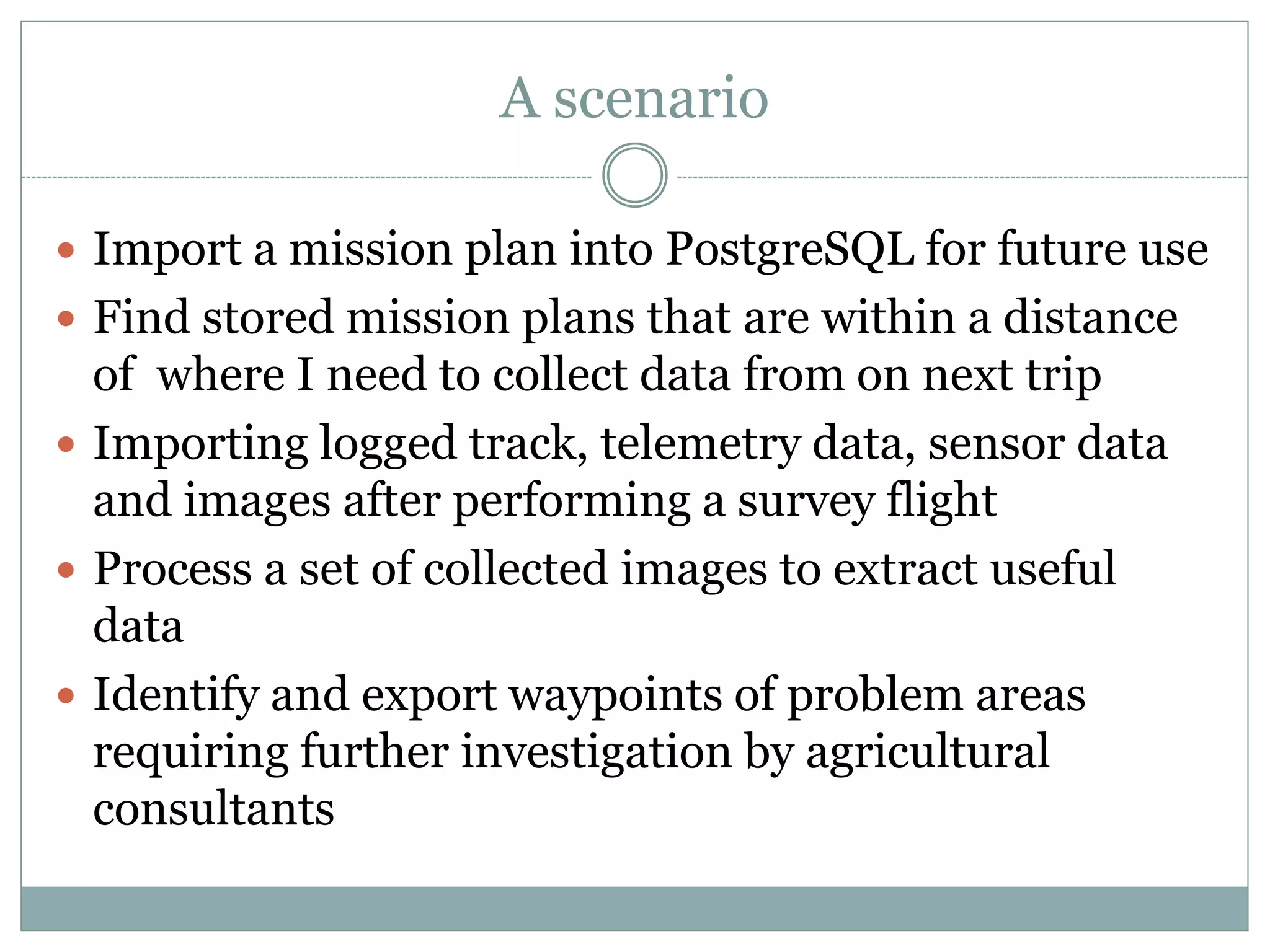 A scenario
 Import a mission plan into PostgreSQL for future use
 Find stored mission plans that are within a distance
of where I need to collect data from on next trip
 Importing logged track, telemetry data, sensor data
and images after performing a survey flight
 Process a set of collected images to extract useful
data
 Identify and export waypoints of problem areas
requiring further investigation by agricultural
consultants
 